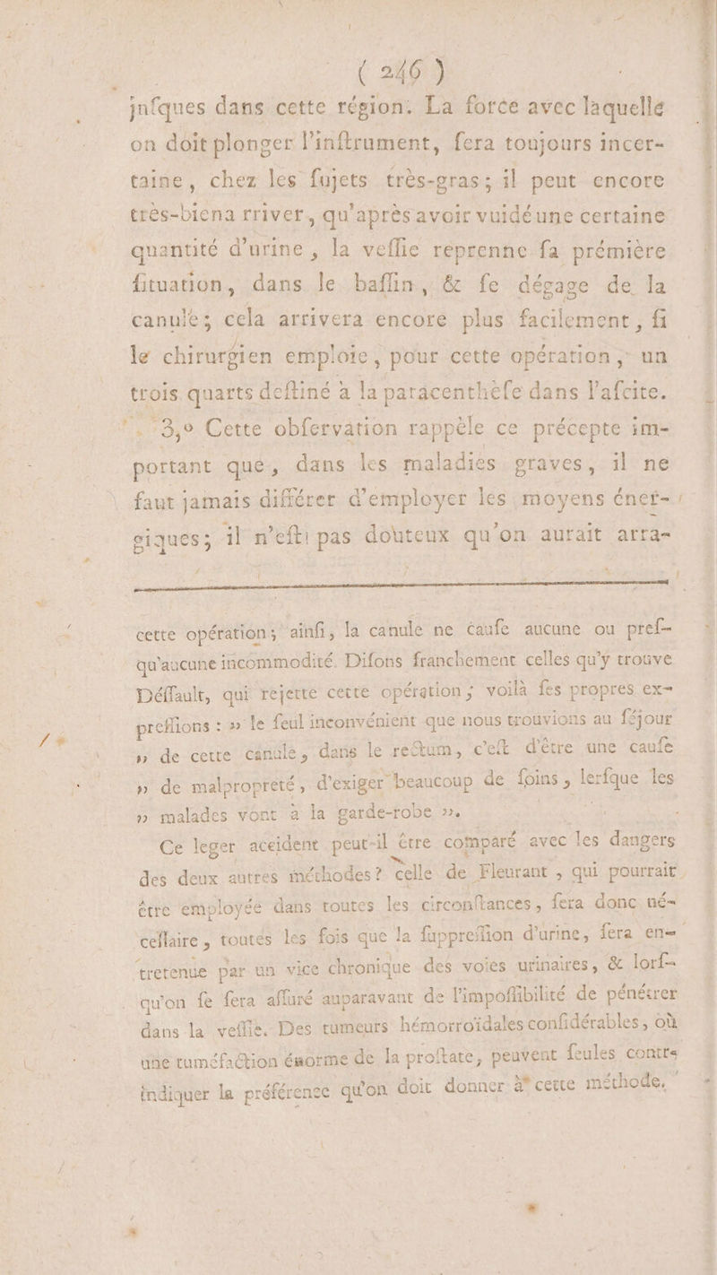 jnfques dans cette région. La force avec laquelle on doit plonger l'inftrument, fera toujours incer- taine, chez les fujets trés-gras ; il peut encore tres-biena rriver, qu'apresavoir vuidéune certaine *. quantité d'urine , la veflie reprenne fa prémière fituation, dans Le baffin, & fe dégage de la canule; cela arrivera encore plus facile ment , fi le chirurgien emp! oie, pour cette opération , un trois quarts defliné à la paracenthefe dans l'afcite. x 13,9 Cette obfervation rappèle ce précepte im- portant que, dans les maladies graves, il ne faut jamais différer d'employer les moyens énet- giques; il n’efti pas douteux qu'on aurait arra- cette opérations ainfi, la canule ne éaufe aucune ou pref- qu'aucune iscommodité. Difons franchement celles qu'y trouve Déffault, qui rejette cette opération ; voilà fes propres ex- preflions : : » le aic inconvénient que nous trouvions au féjour y» de cette canule, dans le rectum, c'ei d'être une caufe » de Na cnet d'exiger beaucoup de foins , lerfque les » malades vont à la garde-robe ». Mii Ce leger aceident . peut-il serré comparé avec pu dangers des deux autres méthodes ? celle de Fleurant , qui pourrait, être employée dans toutes les circonftances, fera donc né- - tretenue par un vice chronique des voies urinaires, & lorf- quon fe fera affuré auparavant de l'impoffibilité de pénétre dans la veffis. Des rumeurs hémorroïdales confidérables , où ube tuméfaction énorme de la proftate, peuvent feules contt« indiquer le préférence quon doit donner à cette méthode,