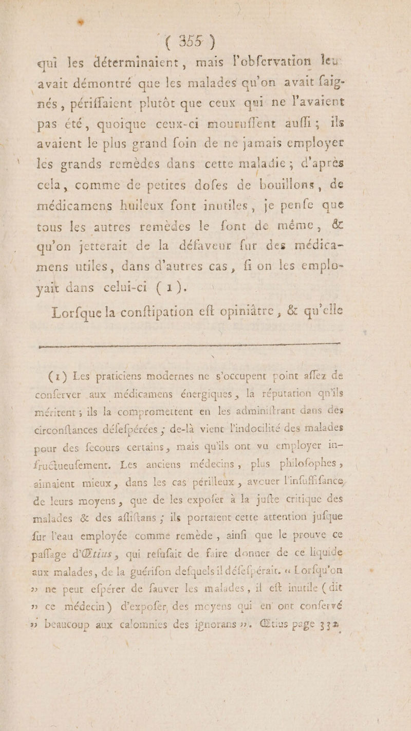 - A( 8553) qui les déterminaient, mais l'obfervation leu: “avait démontré que les malades qu'on avait faig- Mu périffaient plutôt que ceux qui ne l'avaient pas été, quoique ceux-ci mouruffent auffi; ils avaient le plus grand foin de ne jamais employer les grands remédes dans cette maladie ; d'après cela, comme de petites dofes de bouillons, de médicamens huileux font inutiles, je penfe que tous les autres remèdes le font de méme, &amp; qu'on Jetterait de la défaveur fur des médica- mens utiles, dans d'autres cas, fi on les emplo- yait dans celui-ci (1). : Lorfque la conftipation eft opiniàtre , &amp; qu’elle pen ICON TE NQUUS SUNPUUS AW RINNUONTNDS INIRIPP NONI ISARUND ANE MISSSUNURE E (1) Les praticiens modernes ne s'occupent point aflez de conferver aux médicamens énergiques, la réputation qn'ils méritent ; ils la compromettent en les adminiftrant dans des circonflances défefpérées ; de-là vient l'indocilité des malades peur des fecours certains, mais qu'ils ont vu employer in- fruétueufement. Les anciens médecins, plus philofophes, aünalent mieux, dans les cas périlleux , avouer linfuffifance de leurs moyens, que de les expofer à la jufte critique des malades &amp; des afliftans ; ils portaient cette attention jufque fur l'eau employée comme remède, ainfi que le prouve ce paffage d'Œrius, qui refuüfait de faire donner de ce liquide aux malades, de la guérifon defquels il défefpérait. « Lorfqu'on » ne peut efpérer de fauver les malades, il eft inutile ( dit \, » ce médecin) d'expofer des moyens qui en ont confervé