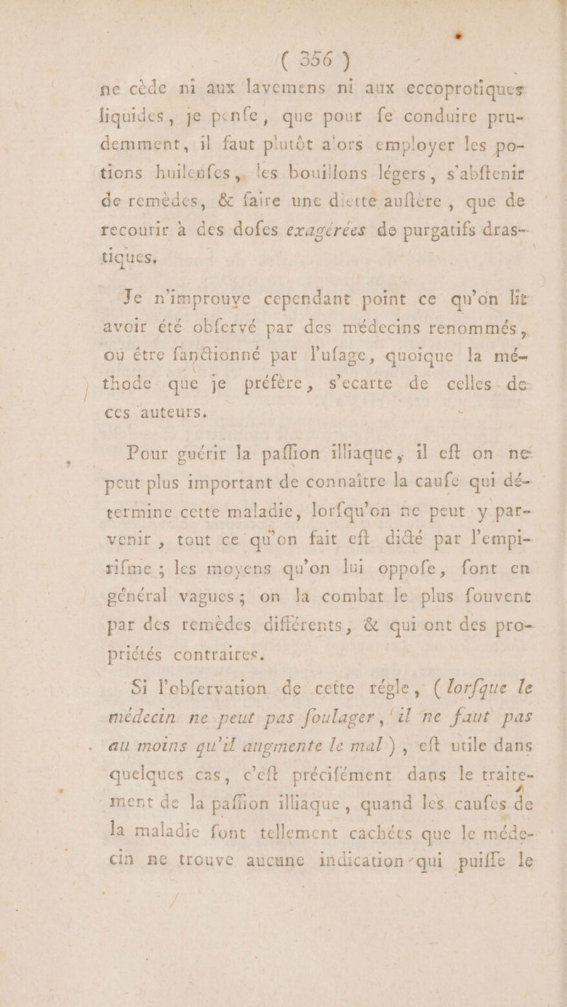 ( 356) | ne cède ni aux lavemens ni aux eccoprotiques liquides, je penfe, que pour fe conduire pru- demment, i| faut plutôt a'ors employer les po- tions huilesfes ,. les bouillons légers, s'abftenir de remèdes, & faire une diette auflére , que de recourir à des dofes exagérées de POET dras- tiques, | |. Je n'improuve cependant point ce qu'on lit avoir été obfervé par des médecins renommés , où étre fan@tionné par lufage, quoique la mé- thode que je préfère, s'ecarte de celles - de: ces auteurs. - Pour guérir la paffion illiaque, il eff on ne peut plus important de connaitre la caufe qui dé- termine cette maladie, lorfqu'on ne peut y pat- venir , tout ce qu'on fait eft didé par l'empi- rifme ; les moyens qu'on lui oppofe, font en général vagues; on la combat le pius fouvent par des remèdes différents, & qui ont des pro- priétés contraires. | Si l'ebfervation de cette régle, ( lorfgue le médecin ne peut pas foulager,'il ne faut pas au moins qu'il augmente le mal), eft utile dans quelques cas, c'eft précifément dans le traite- ment de la paffion ilaque, quand les caufes 2 la maladie font tellement cachées que le nédér cin ne trouve aucune indication qui puiffe le
