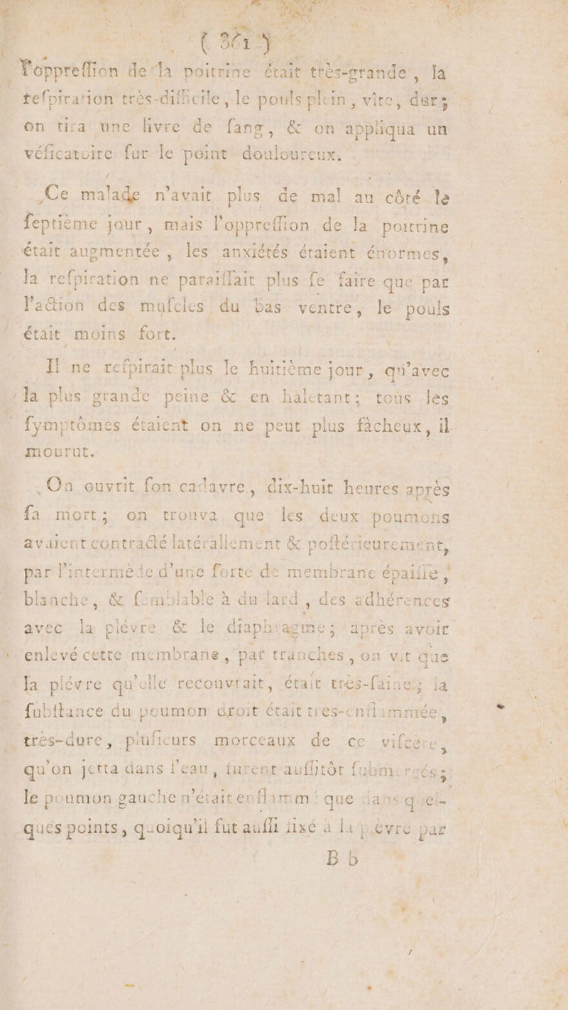 E v E er À quy . oppreffion de*là poitrine était trés-grande , EY tefpira'ion trés- dilbcile , le pouls plein , vite, durs on tira une livre de fane o2? véficatoire fur le point douloureux. p »  - ,Ce malade n'avait plus de mal au côté le feptième jour, mais l’oppreffion de la poitrine , J était augmentée , les anxiètés étaient énormes, x était moins fort. E e e : |] ie I| ne rcfpirait plus le huitiéme jour, qu'avec o K fymptómes étaient on ne peut plus fàcheux, il mourut. . Qa ouvrit fon cadavre, dix-huit heures aprés Je mort; on trouva que les deux poumons avaient Pit de latérallement &amp; poftécieurement, par l'interméde d'une forte PLE. épaiíle , blanche, &amp; f:môlable à du lard , des adhérences k enlevé cette membrane par tranches, on vit que i ER MICA 1  : la piévre qu'clie recouvralt, était tres-faine;; la R3 fnbftance du peumon droit était tres-cntammée cs ? » le poumon gauche n'éiaitenflamm que dans quel- ques points, quoiqu'il fut aufft áixé à 1 p evre par bb