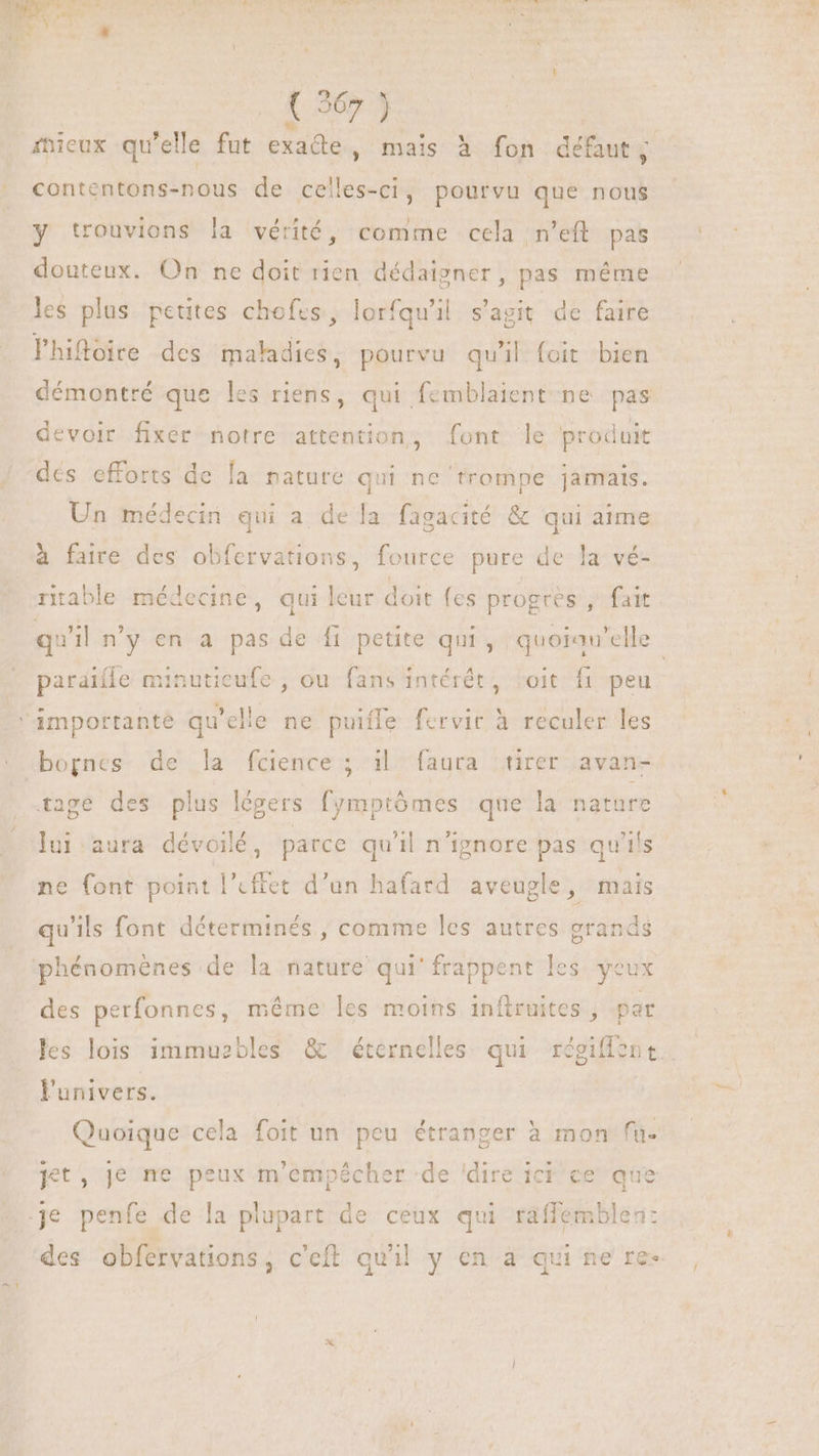 mieux qu'elle fut exade, mais à fon défaut, contentons-nous de celles-ci, pourvu que nous y trouvions la vérité, comme cela n’eft pas douteux. On ne doit rien dédaigner, pas méme les plus petites chofes, lorfqu'il. s'agit. de faire lhitoire des maladies, pourvu qu'il foit bien démontré que les riens, qui femblaient ne pas devoir fixer notre attention, font le produit dés efforts de [a nature qui ne trompe jamais. Un médecin qui a de la fagacité &amp; qui aime à faire des obfervations, fource pure de la vé- ritable médecine, qui leur doit fes progre s, fait paraïlle minutieufe , ou fans intérêt, toit fr peu Amportante qu elle ne puiffe fervir à reculer les bognes de la fcience ; il faura tirer avan- age des plus légers fymptômes que la nature lui aura dévoilé, parce qu'il n'ignore pas qu fs ne font point l'effet d’un hafard aveugle, mais qu'ils font déterminés, comme les autres grands phénomènes de la nature qui' frappent les yeux des perfonnes, méme les moins inftruites , par l'univers. Quoique cela foit un peu étranger à mon fu- Jet, je ne peux m'empécher ‘de 'dire ici ce que .je penfe de la plupart de ceux qui raffemblen: a
