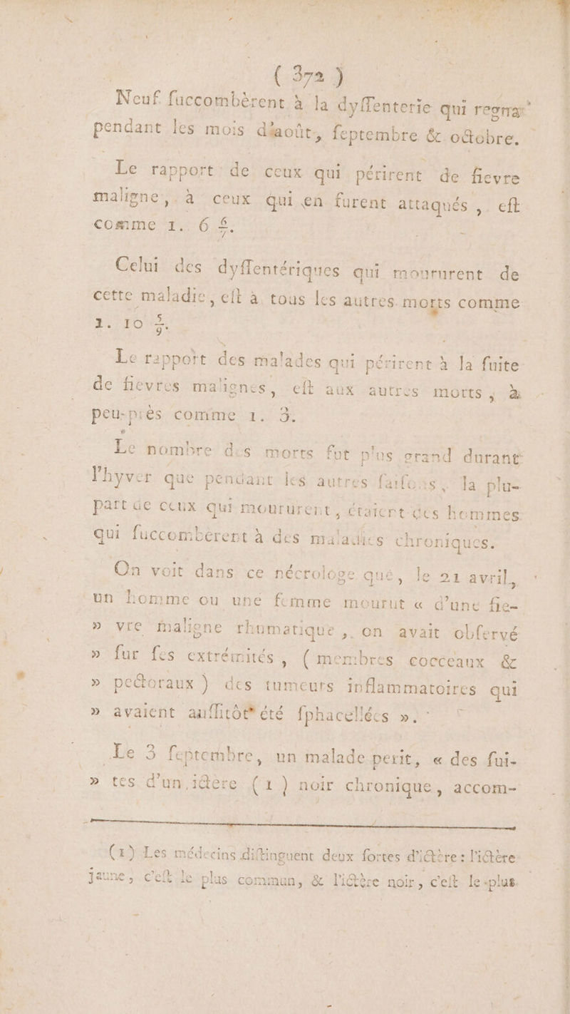 (:37a 90 Noé fuccombérent à la dyffenterie qui regna: hor. les mois déaoûr, . feptembre &amp; octobre. Le rap port: de ceux qui périrent de fievre Re les A à ceux Qui en furent attaqués ,. eft comme 1.. 6 £. Celui des tme qui moururent de cette maladie, eft à tous les autres. morts comme ». XE. Le g* Le rapport des mal lades qu 1 périrent à la fuite de fievres mahgnes, eft aux autres morts”, à ? y peu-piès CORMESL ; | hyver que pendant les autres faifo . la plu- part áe ccux qui moururent, étaicrt ccs um qui fuccon mbérept à des maladies chroniques. On voit dans ce nécrologe qué, le 241 avril, » vie Malgne rhumati ique ,. on avait obfervé » fur fes extrémités , (menbres cocceaux &amp; » pe&amp;doraux ) dcs tumeurs dank EU qui , » avaient auflitót* été fphacellées ». Le 3 feptembre, un malade pert, « des fui- 4 Li » tes d’un. idère (1] noir chronique, accom- (1) Les médecins dif iftinguent deux fortes d' iae re : l'ictére Conc dq D. RES MIT eR
