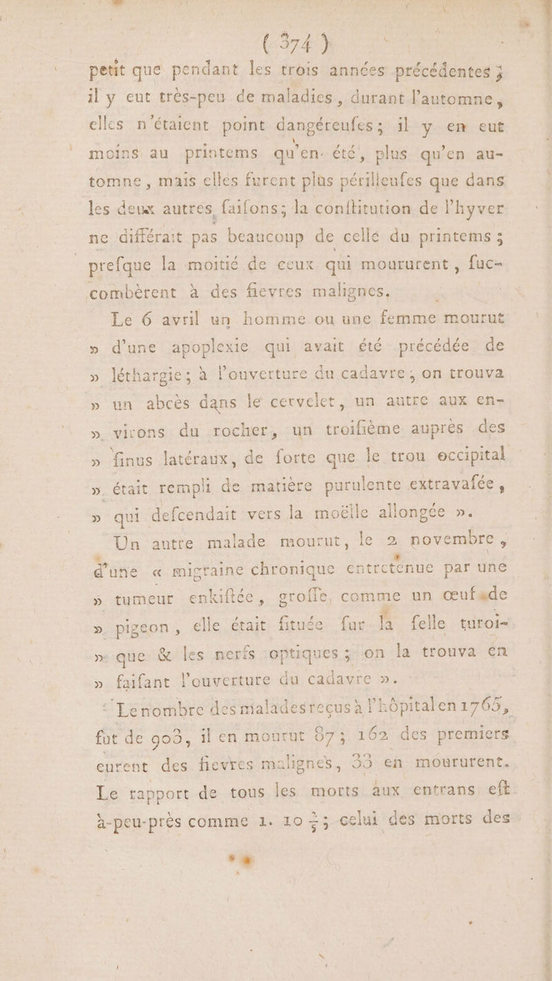 CAM CT petit que pendant les trois années précédentes j il y eut trés-peu de maladies , durant l'automne, elles n'étaient point dangéreufes ; il y em eut moins au printems qu'en. été, plus qu'en au- tomne , mais elles furent plus périlleufes que dans les deux autres, faifons; la conftitution de Phyver ne différait pas beaucoup de cellé du printems 5 prefque la moitié de ceux qui moururent , fuc- combèrent à des fievres maligncs, Le 6 avril un homme ou une fenus mourut » d'une apoplexie qui avait été précédée de » léthargie; à l'ouverture du cadavre, on trouva » un abcés dans le cervelet, un autre aux en- » virons du rocher, un troifième aupres des » finus latéraux, de forte que le trou eccipital ». était rempli de matière purulente extravafée, » qui: defcendait vers la moëile allongée ». Un autre malade mourut, le P novembre , d'une « migtaine chronique catrctenue par une » tumeur enkiflée, groíle, comme un ceuf «de ». pigeon, elle était fituée fur s felle turoi- » que & les neris optiques; on la trouva en faifant l'ouverture du cadavre ». 31 * Lenombre des nialadesrecusà i | 1 29 eurent des fievres malignes, 29 en mourufent. h-peu-prés comme 1. 10 +; celui des morts des -