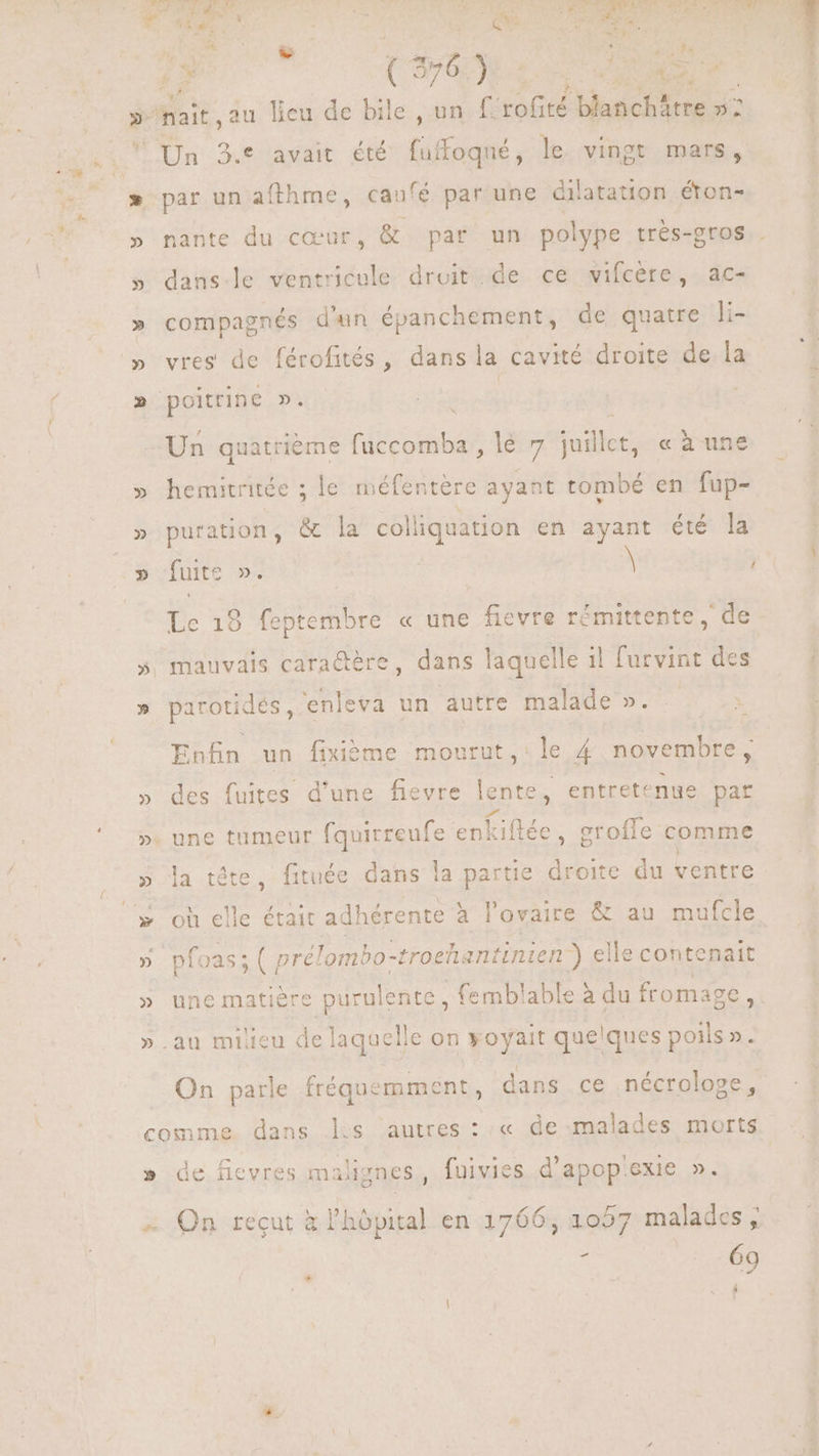 4S (m6) dtr S | uit: au lieu de bile , un f: vaca blanchátre »2 i ‘Un 3.* avait été duftagié, le. vingt mars, » par un afthme, caufé par une dilatation éton- » nante du cœur, &amp; par un polype trés-gros . » danse ventricule droit. de ce vifcère, ac- » compagnés d'un épanchement, de quatre li- vres de férofités, dans la cavité droite de la poitrine De | Un quatrième (e lau) ie odit «à une » hemitritée ; le méfentere ayant tombé en fup- » puration, &amp; la col liquation en ayant été la » fuite ». \ ! Le 18 feptembre « une fievre rémittente, de 5, mauvais cara&amp;ére, dans laquelle il furvint des » parotidés, enleva un autre malade ». Enfin un fixième mourut ,: le 4 novembre , » des fuites d'une fievre lente, entretenue par ». une tumeur CUN enk iftée, grofle comme » la téte, fituée dans la partie droite. du ventre .* où elle était adhérente à lovaire &amp; au mufcle » pfoas;( pre! 'ombo-troeh: intinien ) el elle contenait » une matière purulente , femblable à du fromage x ».au milieu de laquelle on voyait quelques poils ». On parle fréquemment, dans ce nécrologe, comme. dans les autres : :« de malades morts » de ficvres malignes, fuivies d’apopexie ». On reçut à l'hôpital en 1766, 1057 malades ; < 69 Á