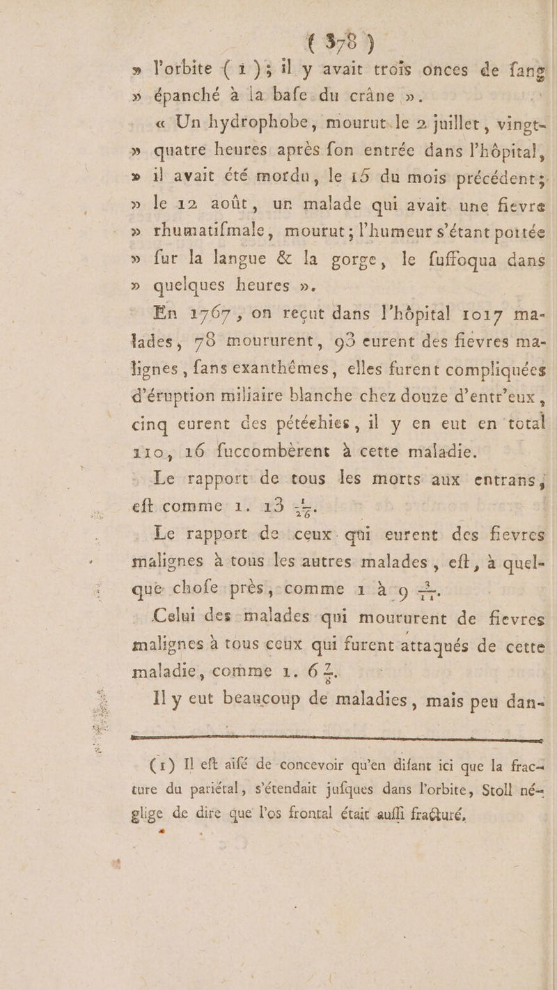 (39) » l'orbite ( 1)5 il y avait trois onces de fang. » épanché à la bafe.du crâne ». « Un hydrophobe, mourut.le 2 juillet , vingt- » quatre heures aprés fon entrée dans l'hópital, » i| avait été mordu, le 15 du mois précédents. » le 12 aoüt, un malade qui avait. une fievre » rhumatifmale, mourut; l'humeur s'étant portée » fur la langue &amp; la gorge, le fuffoqua dans » quelques heures ». | En 1767, on recut dans l'hópital 1017 ma- lades, 78 moururent, 03 eurent des fiévres ma- lignes , fans exanthémes, elles furent compliquées | d'éruption miliaire blanche chez douze d'entr'eux , cinq eurent des pétéehies, il y en eut en total i10, 16 fuccombérent à cette maladie. Le rapport de tous les morts aux entrans; r 20 eft comme 1. 13 | | Le rapport de ceux. qüi eurent des fievres malignes à tous les autres malades, eft, à quel- que chofe près,-comme 1 à 9 =. Celui des malades qui moururent de fievres malignes à tous ceux qui furent attaqués de cette maladie, comme 1. 6 Z. Il y eut beaucoup de maladies, mais peu dan- (1) Il eft aifé de concevoir qu'en difant ici que la frac- ture du pariétal, s'étendait jufques dans l'orbite, Stoll né- glige de dire que l'os frontal était aufi fracturé, uiae :