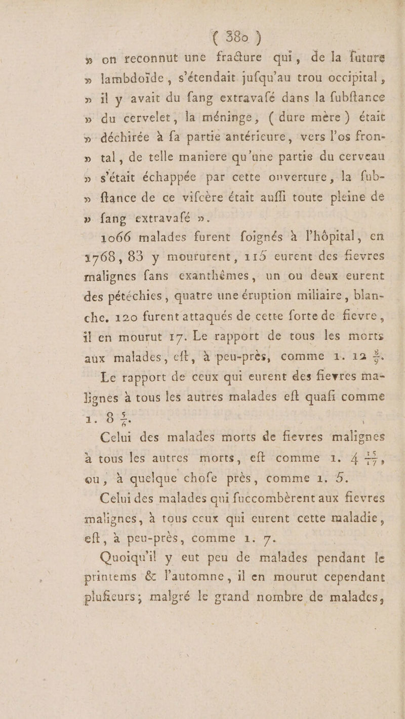 » on feconnut une fra&amp;ure qui, de la future lambdoide , s'étendait jufqu'au trou occipital , il y avait du fang extravafé dans la fubftance » du cervelet, la méninge, ( dure mère) était » déchirée à fa partie antérieure, vers l'os fron- » tal, de telle maniere qu'une partie du cerveau » s'était échappée par cette onverture, la fub- » flance de ce vifcère était aufli toute pleine de » fang extravafé ». 1066 malades furent foignés à lhópital, en 1768,82 y moururent, 115 eurent des fievres malignes fans exanthémes, un ou deux eurent des pétéchies , quatre une éruption miliaire , blan- che. 120 furent attaqués de cette forte de fievre, il en mourut 17. Le rapport de tous les morts aux malades, eft, à peu-près, comme 1. 12 À. Le rapport de ceux qui eurent des fievres ma- lignes à tous les autres malades eft quafi comme 5 Es 8 FAS : i Celui des malades morts de fievres malignes à tous les autres morts, eft comme 1. 4 +, ou, à quelque chofe près, comme 1. 5. Celui des malades qui fuccombérent aux fievres malignes, à tous ceux qui eurent cette maladie, eft, à peu-près, comme 1. 7. Quoiqu'il y eut peu de malades sendihe le printems &amp; l'automne, il en mourut cependant plu&amp;eurs; malgré le grand nombre de malades,