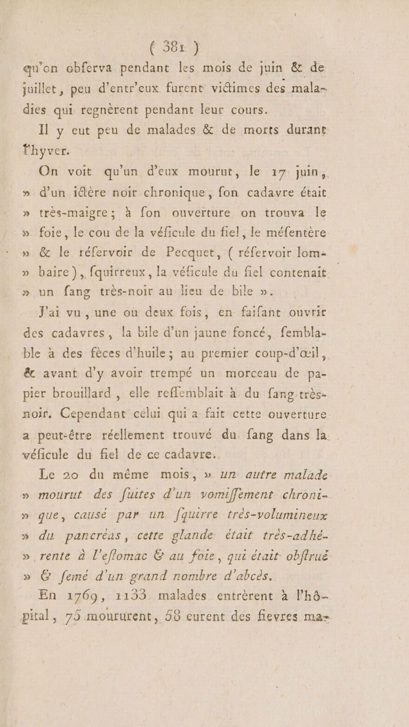 ( 38x ) qu'on obferva pendant les mois de juin &amp; de juillet, peu d’entr'eux furent vidimes des mala- dies qui regnérent pendant leur cours. Il y eut peu de malades &amp; de morts durant lhyver. On voit qu'un d'eux mourut, le 17 juin, » d'un idére noir chronique, fon cadavre était » très-maigre; à fon ouverture on trouva le » foie, le cou de la véficule du fiel, le méfentère » &amp; le réfervoir de Pecquet, ( réfervoir lom- » baire), fquirreux, la véficule du fiel contenait » un fang trés-noir au lieu de bile ». Jai vu, une où deux fois , en faifant ouvrir des cadavres, la bile d’un jaune foncé, fembla- ble à des féces d'huile; au premier coup-d’œil, &amp; avant d'y avoir trempé un morceau de pa- pier brouillard , elle reffemblait à du fang. très- noir, Cependant celui qui a fait cette ouverture a peut-être réellement trouvé du fang dans la. . véficule du fiel de ce cadavre. Le 20 du méme mois, » un autre malade » mourut des fuites d'un vomiffement. chroni- » que, causé par un fquirre trés-volumineux » du pancréas, cette glande était très-adhé- » rente à l'eflomac &amp; au foie, qui était: obflrué » Q femé d'un grand nombre d'abces. En 1769, 1153. malades entrérent à l'hó- pital, 75 moururent, 59 eurent des fievres mas