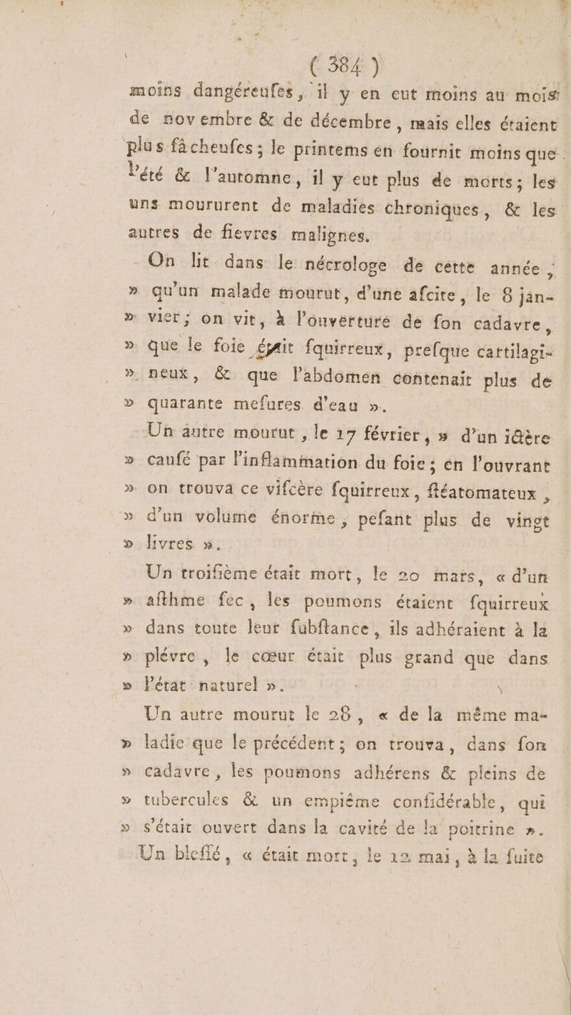 moins dangéreufes, il y en eut moins au mois de novembre &amp; de décembre, mais elles étaient plus fâcheufes ; le printems en ae moins que. Péé &amp; V'anbdsdo il y eut plus de morts; les uns moururent de maladies chroniques , &amp; les autres de fievres malignes. On lit. dans le nécrologe de cette année, » qu' un malade mourut, d’une afcite, le 8; Jàn- » vier ; on vit, à T gars de fon cadavre, » que le foie éjait fquirreux, prefque Martias » neux, &amp; que labdomen contenait plus de » Vies mefures. d'eau ». Un antre mourut , le 17 février, » d'un i@ère » caufé par l'inflammation du foie; en l'ouvrant » on trouvá ce vifcère fquirreux , fléatomateux , » d'un volume énorme, pefant plus de vingt » livres ». Un troifième était mort, le 20 mars, «d'un » afthme fec, les poumons étaient us » dans toute leur fubftance, ils adhéraient à la » plévrc , le cœur était plus grand que dans » létat naturel ». \ Un autre mourut le 28, « de la même ma- » ladie que le précédent; on trouva, dans fon » cadavre, les poumons adhérens &amp; pleins de » tubercules &amp; un empiéme confidérable, qui » s'était ouvert dans la cavité de la poitrine ». Un biefiéó, « était mort, le 12 mai, à la fuite