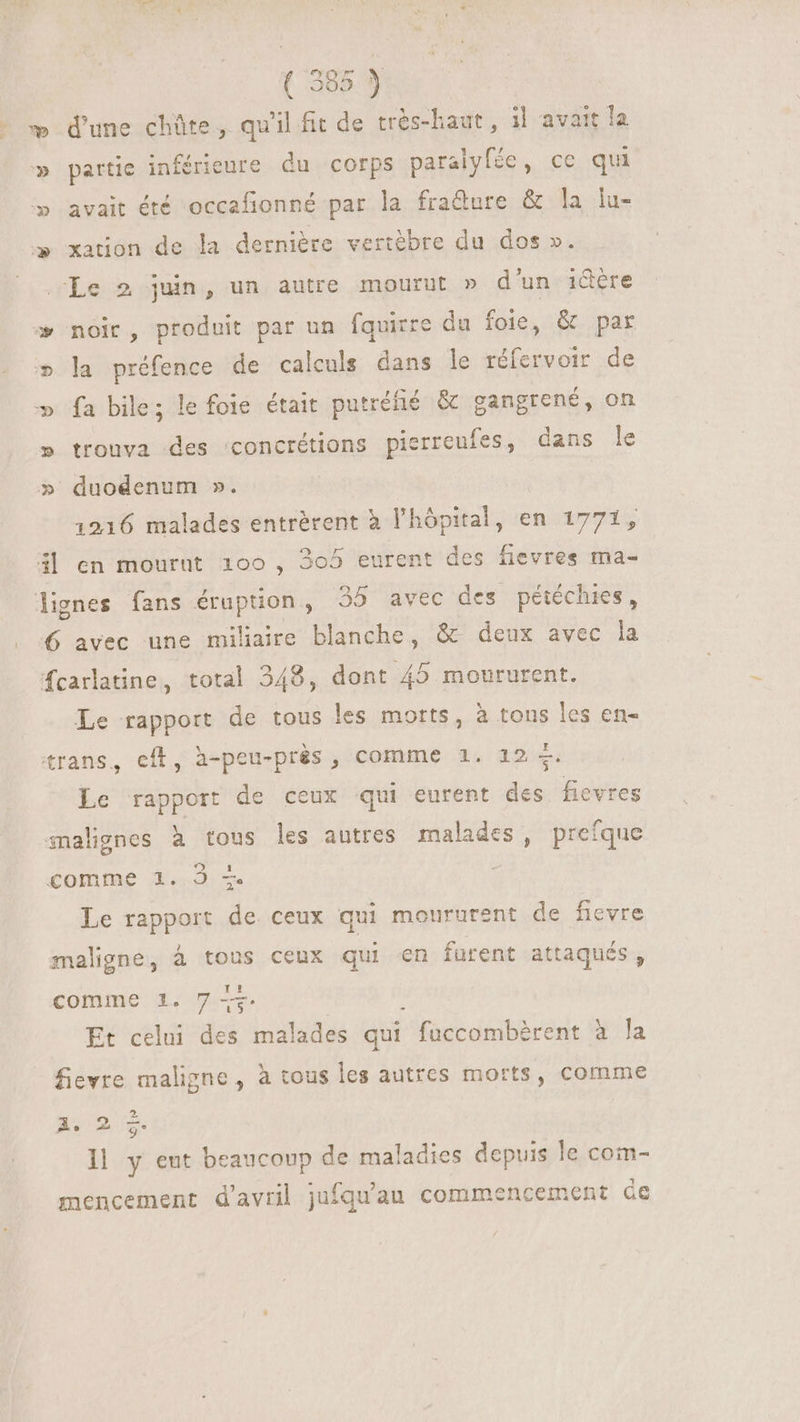 ( 305.9 æ d'une chûte, qu'il fit de trés-haut, il avait la » partie inférieure du corps paralyfée, ce qui » avait été occafionné par la fra&ure & la lu- » xation de la dernière vertèbre du dos ». Le 2 juin, un autre mourut » d'un i&tre » noir, produit par un fquirre du foie, & par » la préfence de calculs dans le réfervoir de fa bile; le foie était putréfié & gangrené, on trouva des concrétions pierreufes, dans le v wv VU duodenum ». | 1216 malades entrérent à l'hôpital, en 1771, 3| en mournt 100, 305 eurent des fievres ma- lignes fans éruption, 35 avec des pétéchies, 6 avec une miliaire blanche, & deux avec la fcarlatine, total 348, dont 45 moururent. Le rapport de tous les motts, à tous les en- trans, cfl, à-peu-près, comme 1. 12 +. Le rapport de ceux qui eurent des fievres snalignes à tous les autres malades, prefque comme 1. 3 + Le rapport de ceux qui moururent de fievre maligne, à tous ceux qui en furent attaqués , comme 1. 74g Et celui des malades qui fuccombèrent à Ja fievre maligne, à tous les autres morts, comme A mm Il y eut beaucoup de maladies depuis le com- mencement d'avril jufqu'au commencement Ge
