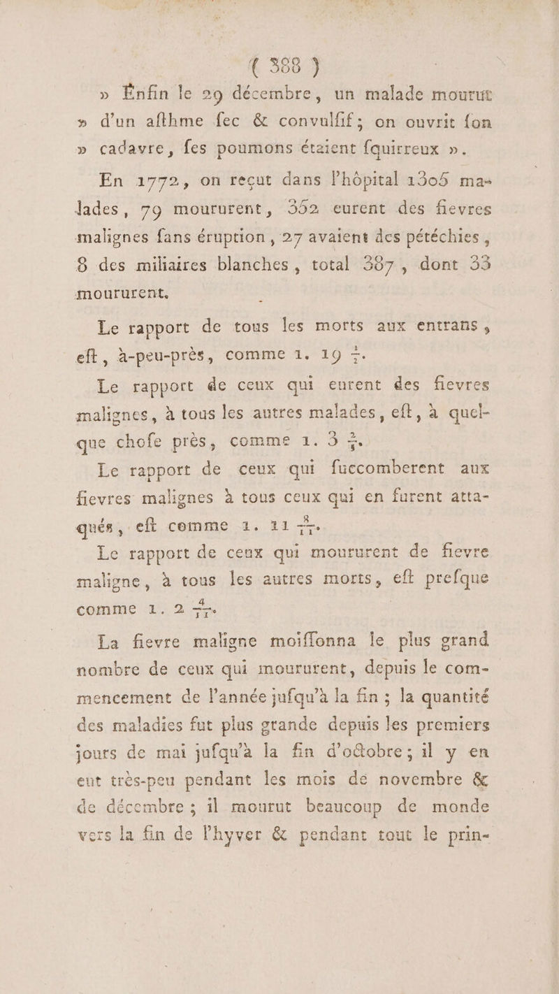 » Énfin le 29 décembre, un malade mourut » d'un aflhme fec & convulfif; on ouvrit fon » cadavre, fes poumons étaient fquirreux ». En 1772, on reçut dans l'hópital 1305 ma- lades, 79 moururent, 552 eurent des fievres malignes fans éruption , 27 avaient dcs pétéchies , 8 des miliaires blanches, total 397 , dont 55 moururent, Le rapport de tous les morts aux entrans, eft, à-peu-près, comme 1. 19 =. Le rapport de ceux qui eurent des fievres malignes, à tous les autres malades, eft, à quel- que chofe prés, comme 1. 3 5. Le rapport de ceux qui fuccomberent aux fievres malignes à tous ceux qui en furent atta- qués, eft comme 1. 11 +. Le rapport de ceux qui moururent de fievre maligne, à tous les autres morts, efl prefque comme 1. 2 7 La fievre maligne moiffonna le plus grand nombre de ceux qui moururent, depuis le com- mencement de l'année jufqu'à la fin ; la quantité des maladies fut plus grande depuis les premiers jours de mai jufqu'à la fin d'oGdobre; il y en eut trés-peu pendant les mois dé novembre & de décembre ; il mourut beaucoup de monde vers la fin de l'hyver & pendant tout le prin-