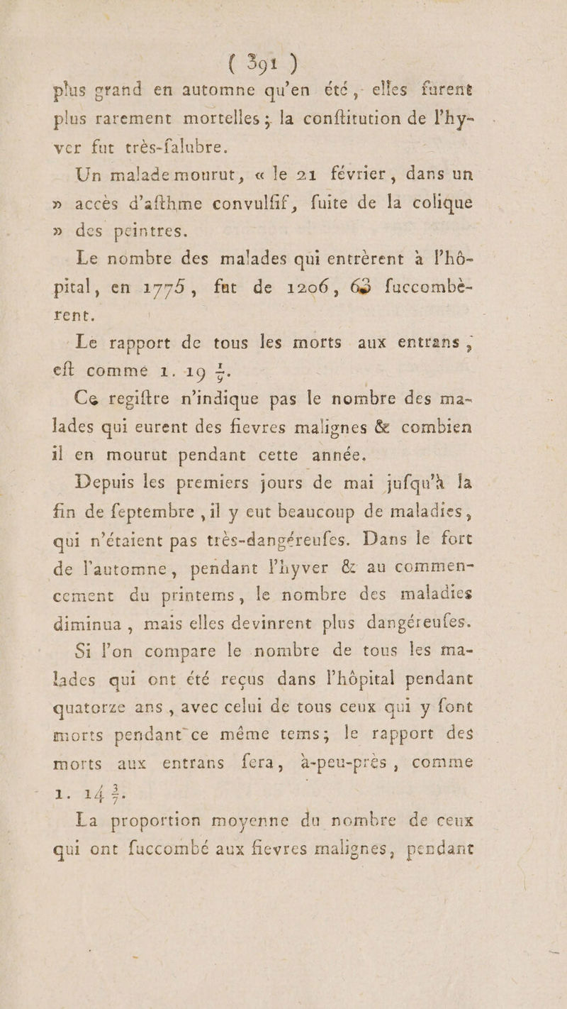 plus grand en automne qu’en été, elles furent plus rarement mortelles ; la conftitution de l'hy- vcr fut très-falubre. Un malade mourut, « le 21 février, dans un » accès d’afthme convulfif, fuite de la colique » des peintres. Le nombre des malades qui entrérent à l'hó- pital, en 1775, fat de 1206, GS fuccombe- rent. | Le rapport de tous les morts aux entrans, eft comme 1. 19 =. Ce regiftre n'indique pas le nombre des ma- lades qui eurent des fievres malignes &amp; combien i| en mourut pendant cette année. Depuis les premiers jours de mai jufqu'à la fin de feptembre , il y eut beaucoup de maladies, qui n'étaient pas très-danpéreufes. Dans le fort de l'automne, pendant l'hyver &amp; au commen- cement du printems, le nombre des maladies diminua , mais elles devinrent plus dangéreufes. Si l'on compare le nombre de tous les ma- lades qui ont été recus dans l'hópital pendant quatorze ans , avec celui de tous ceux qui y font sorts pendant ce méme tems; le rapport des morts aux entrans fera, à-peu-prés, comme 1. 14 3, | La proportion moyenne du nombre de ceux qui ont fuccombé aux fievres malignes, pendant