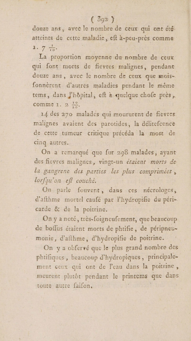 douze ans, avec le nombre de ceux qui ont été atteints de cette maladie, eft à-peu-prés comme - DT | La proportion moyenne du nombre de ceux qui font morts de fievres malignes, pendant douze ans, avec le nombre de ceux que mois-. fonnérent d'autres maladies pendant le même tems, dans hôpital, eft à quelque chofe prés ,. ro comme 1. 2 mew .i4 des 270 malades qui moururent de fievres: malignes avaient des parotides, la délitefcence de cette tumeur critique précéda la mort de cinq autres. On a remarqué que fur 298 malades, ayant des fievres malignes, vingt-un étaient morts de la gangrene des parties les plus comprimés , lorfqu'on efl couché. On. parle fouvent, dans ces nécrologes, d'afthme mortel caufé par l'hydropifie du péri-. carde &amp; de la poitrine. On y a noté, trés-foigneufement, que beaucoup. de boífus étaient morts de phtifie, de péripneu- monie, d'affhme, d'hydropifie de poitrine. On y a obfervé que le plus grand nombre des phtifiques, beaucoup d'hydropiques, principale- ment ceux qui ont de l'eau dans la poitrine , meurent plutót pendant le pet que dans toute autre faifon,