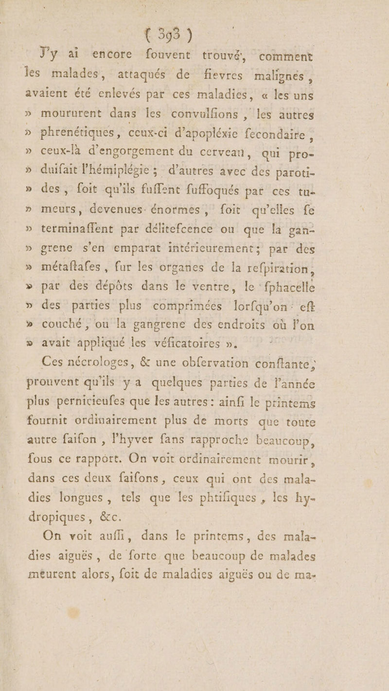 J'y ai encore fouvent trouvé, comment les malades, attaqués de fievres malignes , avaient été enlevés par ces maladies, « les uns » moururent dans les convulfions , les autres » phrenétiques, ceux-ci d'apopléxie fecondaire , » ceux-là d'engorgement du cerveau, qui bos » duifait l'hémiplézie 5. d'autres avec ES paroti- » des, foit qu'ils fuffent fuffoqués paf ces tu- » meurs, devenues. énormes, foit qu'elles fe » terminaffent par délitefcence ou que la gan- » grene s'en emparat intérieurement; par des » métaftafes, fur les organes de la refpiration, pat des dépóts dans le ventre, le: fphacelle des parties plus comprimées lorfqu'on eft couché, ou la gangrene des endroits. où l'on avait appliqué les véficatoires ». : Ces nécrologes, &amp; une obfervation agus prouvent qu'ils ya quelques parties de l'année plus pernicieufes que les autres: ainfi le printems fournit ordinairement plus de morts que toute v wv. d V autre faifon , l'hyver fans rapproche beaucoup, fous ce rapport. On voit ordinairement mourir, dans ces deux faifons, ceux qui ont des mala- dies longues, tels que les phrifiques , les hy- dropiques, &amp;c. On voit auffi, dans le printems , des VES dies aiguës, de forte que beaucoup de malades meurent alors, foit de maladies aiguës ou de ma-