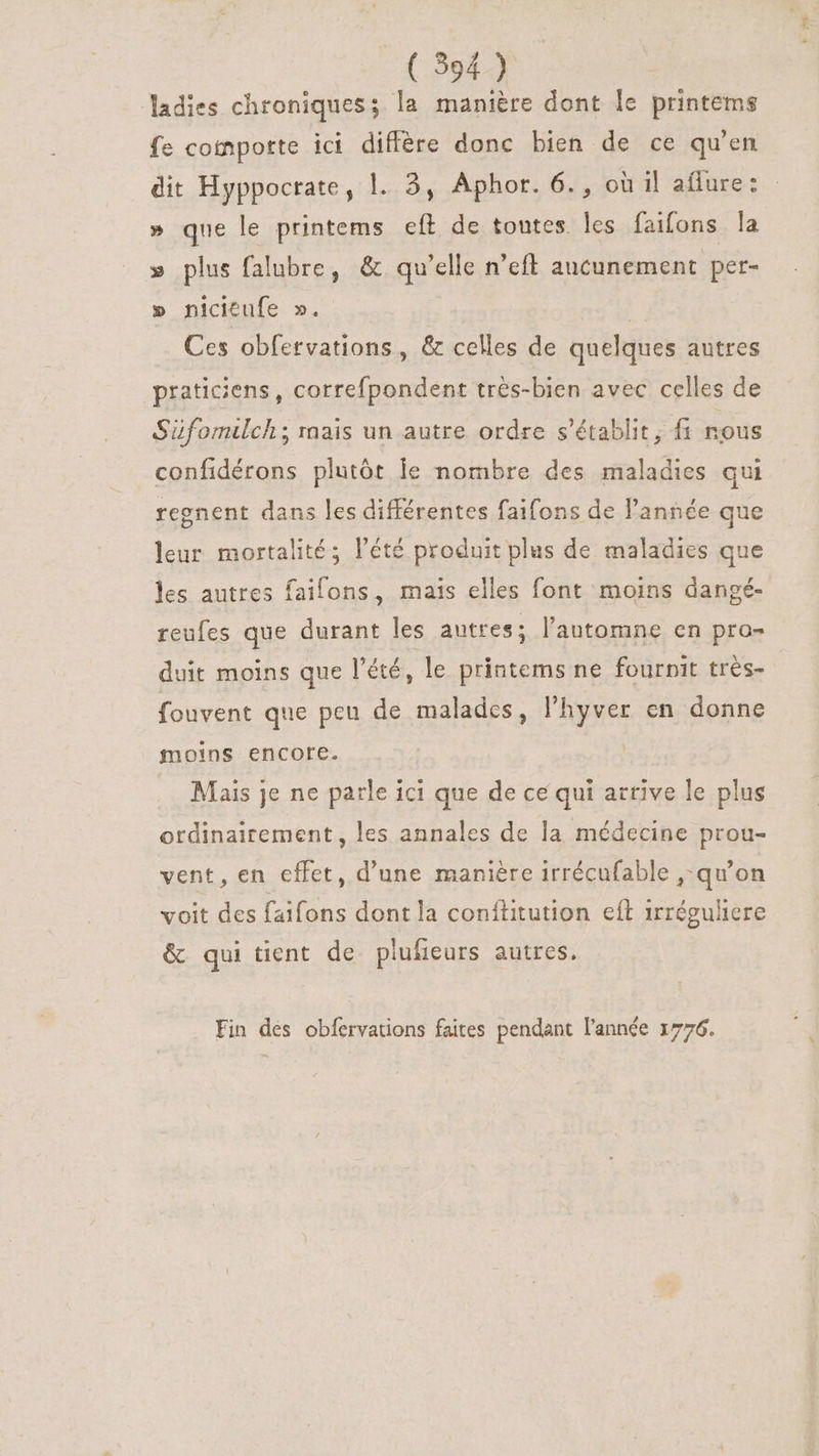 (9594) ladies chroniques; la manière dont le printems fe comporte ici diffère donc bien de ce qu'en dit Hyppocrate, l. 2, Aphor. 6. , où il affure: » que le printems eft de toutes les faifons la » plus falubre, &amp; qu'elle n'eft aucunement per- » nicitufe ». P. Ces obfervations , &amp; celles de quelques autres praticiens, correfpondent trés-bien avec celles de Süfomilch ; raais un autre ordre s'établit, fi nous confidérons plutôt le nombre des maladies qui regnent dans les différentes faifons de l'année que leur mortalité; l'été produit plus de maladies que les autres faifons, mais elles font moins dangé- reufes que durant les autres; l'automne en pro- duit moins que l'été, le printems ne fournit très- fouvent que peu de malades, l'hyver en donne moins encore. | Mais je ne parle ici que de ce qui arrive le plus ordinairement, les annales de la médecine prou- vent, en effet, d'une manière irrécufable , qu'on voit des faifons dont la conftitution eft irrégultere &amp; qui tient de plufieurs autres. Fin dés obfervations faites pendant l’année 1776.