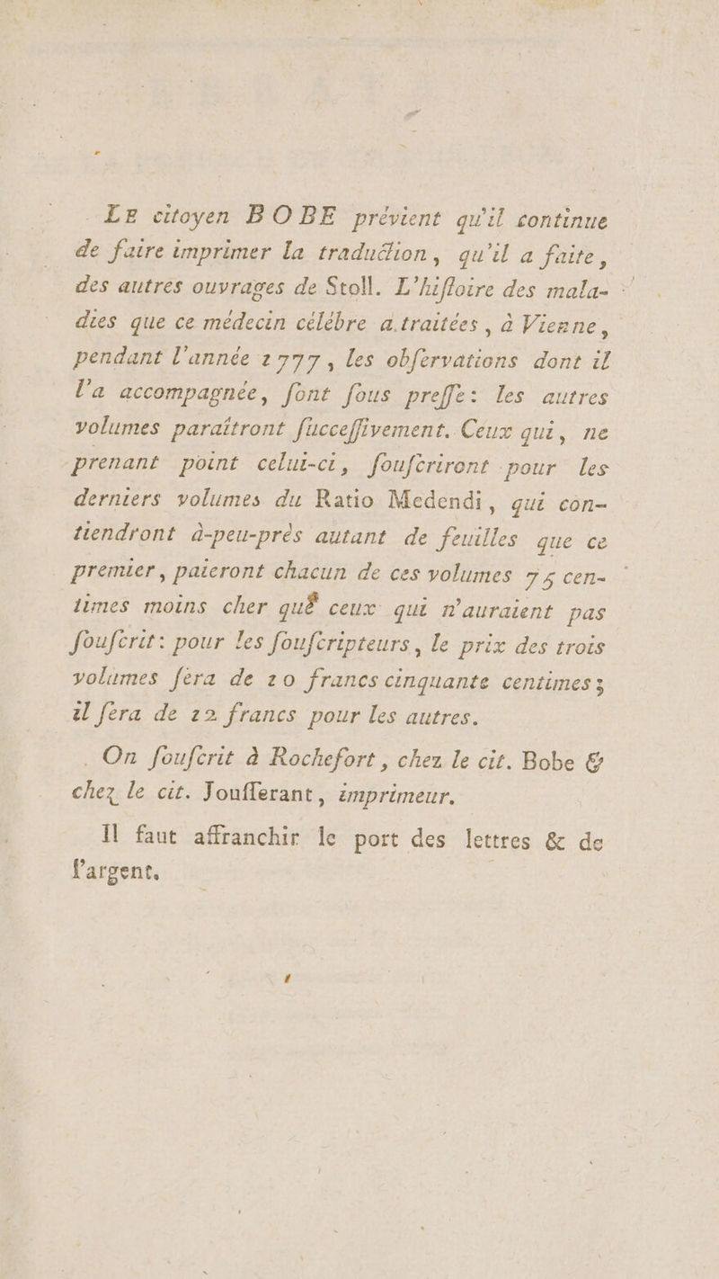 Lz citoyen BO BE prévient qu'il continue de faire imprimer la traduclion, qu'il a faite, des autres ouvrages de Stoll. L'hiffoire des mala- : dies que ce médecin célébre a.traitées , à Vienne, pendant l'année 2777, les obfervations dont il l'a accompagnée, font fous preffe: les autres volumes paraîtront fücceffivement. Ceux qui, ne prenant point celui-ci, fouftriront pour les derniers volumes du Ratio Medendi, gui con- tiendront à-peu-prés autant de feuilles que ce premier, paieront chacun de ces volumes 74 cen- limes moins cher quf ceux qui m'auraient pas foufcrit: pour les foufcripteurs, le prix des trois volumes fera de 20 francs cinquante centimes ; V fera de 22 francs pour les autres. . On foufcrit à Rochefort , chez le cit. Bobe € chez le cit. Joufferant , imprimeur. Il faut affranchir le port des lettres &amp; de l'argent. |
