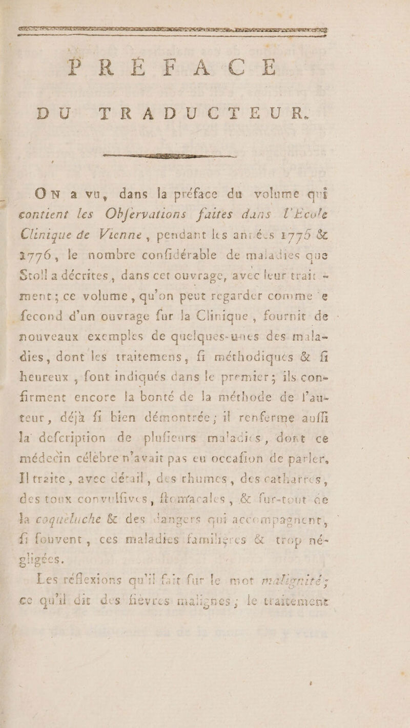 DU^ TRADUCTEUR. ON a vu, dans la préface du volume qvi contient les Obfervations faites dans l'Ecole Clinique de Vienne , pendant les anrécs 1775 &amp; 1776, le nombre confidérable de maladies que Stoll a décrites, dans cet ouvrage, avec leur trait - ment; ce volume, qu'on peut regarder comme 'e nouveaux exemples de quelques-unes des mala- heureux , font indiqués dans le premier; ils con- firment encore la bonté de la méthode de l'au- teur, déjà fi bien démontrée; il renferme auffi la defcription de plufienrs malacits, dont ce médecin célebre n'avait pas eu occafion de parler, Il trzite , avec détail, des rhumes, des catharres, des toux convulfives, ftonracales , &amp; fur-tout áe la coqueluche &amp; des dangers qui accompagnent, {1 fonvent , ces maladies familigres &amp; trop né- giigées. Les réflexions qu'il fait fur le mot malioniré - c C2 3 EZ c » E ce quil dit des fièvres malignes; le traitement