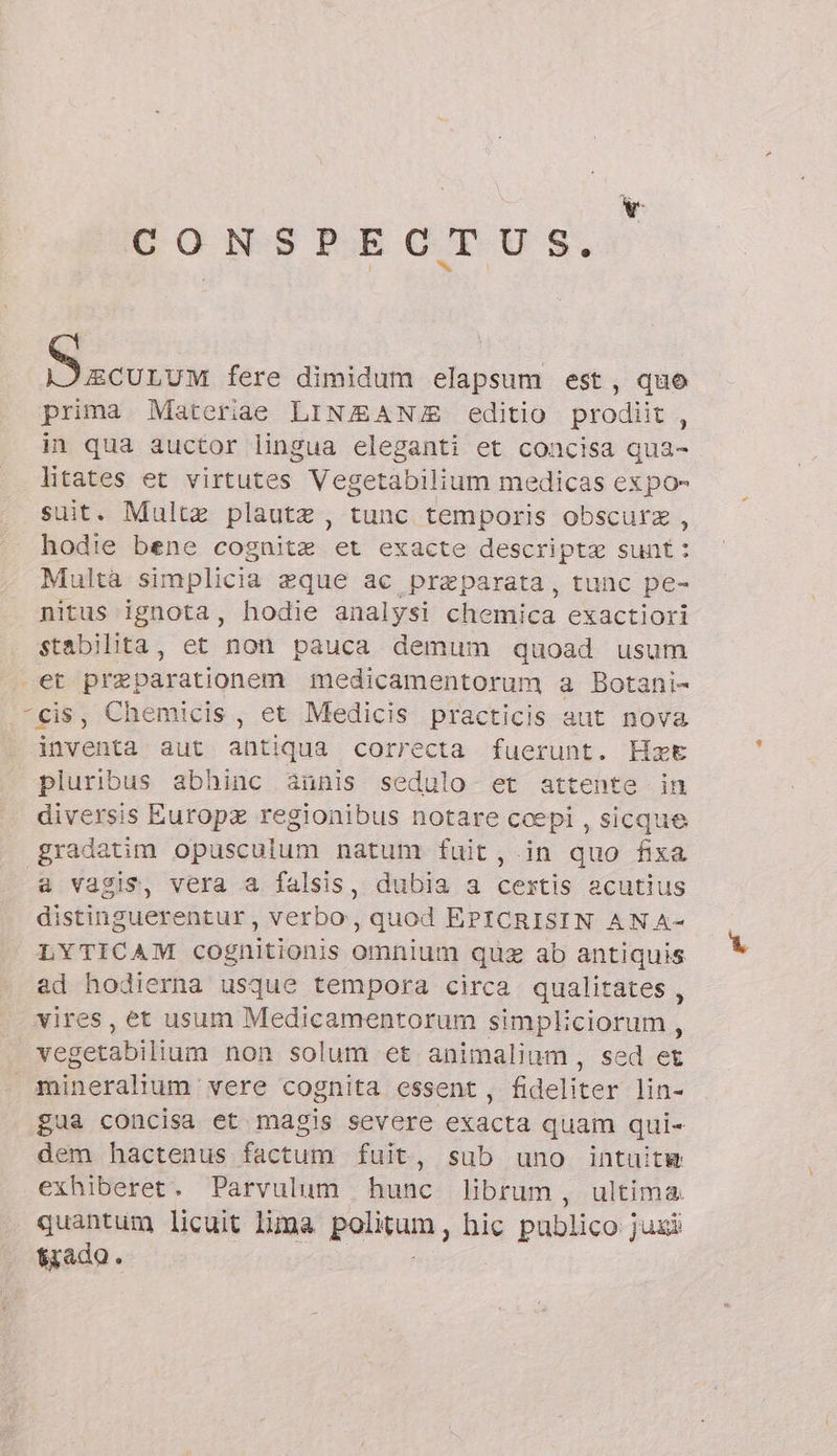 CONSPECTU S. ^. sie fere dimidum elapsum est, quo prima Materiae LINZANJE editio prodiit , in qua auctor lingua eleganti et concisa qua- litates et virtutes Vegetabilium medicas expo- suit. Multa plautz , tunc temporis obscurz , hodie bene cognitz et exacte descripta sunt: Multa simplicia zque ac praeparata, tunc pe- nitus ignota, hodie analysi chemica exactiori stabilita, et non pauca demum quoad usum et preparationem medicamentorum a Botani- “cis, Chemicis, et Medicis practicis aut nova inventa aut antiqua correcta fuerunt. Hat pluribus abhinc aàunis sedulo et attente in diversis Europz regionibus notare ccepi , sicque gradatim opusculum natum fuit,.in quo fixa a vagis, vera a falsis, dubia a cestis acutius distinguerentur, verbo, quod EPICRISIN AN A- LYTICAM cognitionis omnium quz ab antiquis ad hodierna usque tempora circa qualitates , vires, et usum Medicamentorum simpliciorum , vegetabilium non solum et animalium, sed et | mineralium vere cognita essent, fideliter lin- gua concisa et magis severe exacta quam qui- dem hactenus factum fuit, sub uno intuitw exhiberet. Parvulum hunc librum, ultima. quantum licuit lima palam, hic publico jux tiado.