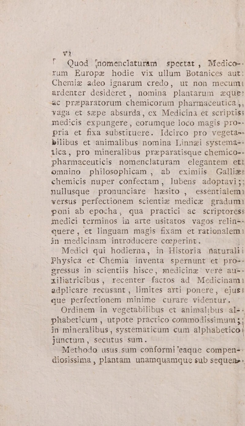 ' Quod nomenclaturam spectet , Medico-- rum Europa hodie vix ullum Botanices aut: Chemiz adeo ignarum credo, ut non mecumi ardenter desideret , nomina plantarum zque: «4c preparatorum chemicorum pharmaceutica ,, vaga et sepe absurda, ex Medicina et scriptiss med'cis expungere, eorumque loco magis pro-- pria et fixa substituere. Idcirco pro vegeta-- bilibus et animalibus nomina Linngzi systema-- lica, pro mineralibus przparatisque chemico-- pharmaceuticis nomenclaturam elegantem ett omnino philosophicam , ab eximiis Gallize chemicis nuper confectam , lubens adoptavi;: nullusque . pronunciare hasito , essentialemi versus perfectionem scientiz medica gradum! poni ab epocha, qua practici ac scriptoress inedici terminos in arte usitatos vagos relin-- quere, et linguam magis fixam et rationalem? in medicinam introducere coeperint. Medici qui hodierna, in Historia .fiaturalii Physica et Chemia inventa spernunt et pro-- gressus in scientiis hisce, medicina vere au-- xiliatricibus, recenter factos ad Medicinam: adplicare recusant, limites arti ponere, ejus! que perfectionem minime curare videntur. Ordinem in vegetabilibus et animalibus al-. phabeticum , utpote practico commodissimum 5 ; in mineralibus, systematicum cum alphabetico: junctum , secutus sum. Methodo usus.sum conformi 'eaque compen-: diosissima , plantam unamquamque sub sequen: