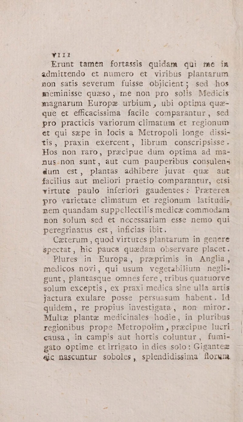 Li VIII Erunt tamen fortassis quidana qui me in admittendo et numero et viribus plantarum non satis severum fuisse objicient; sed hos sieminissc quiso, me non pro solls Medicis magnarum Europa urbium, ubi optima que- que et efficacissima facile comparantur, sed pro practicis variorum climatum et regionum et qui sepe in locis a Metropoli longe dissi- tis, praxin exercent, librum conscripsisse . Hos non raro, precipue dum optima ad ma- nus.non sunt, aut cum pauperibus consulen« dum est, plantas adhibere juvat. qua aut facilius aut meliori praetio comparantur, etsi virtute paulo inferiori gaudentes - Preterea pro varietate climatum et regionum latitudir. nem quandam suppellectilis medica commodam. non solum .sed et necessariam esse nemo qui peregrinatus est, inficias ibit. Caterum , quod virtutes plantarum in genere spectat, hic pauca quadam observare placet. Plures in Europa, praeprimis in Anglia, medicos novi, qui usum vegetabilium negli- gunt, plantasque omnes fere , tribus quatuorve solum exceptis, ex praxi medica sine ulla artis jactura exulare posse persuasum habent. Id quidem, re propius investigata, nom miror. Multz plantz medicinales hodie, in pluribus regionibus prope Metropolim, przcipue lucri causa, in campis aut hortis coluntur, fumi- gato optime et irrigato in dies solo: Gigantez sic nascuntur soboles, splendidissima florum.