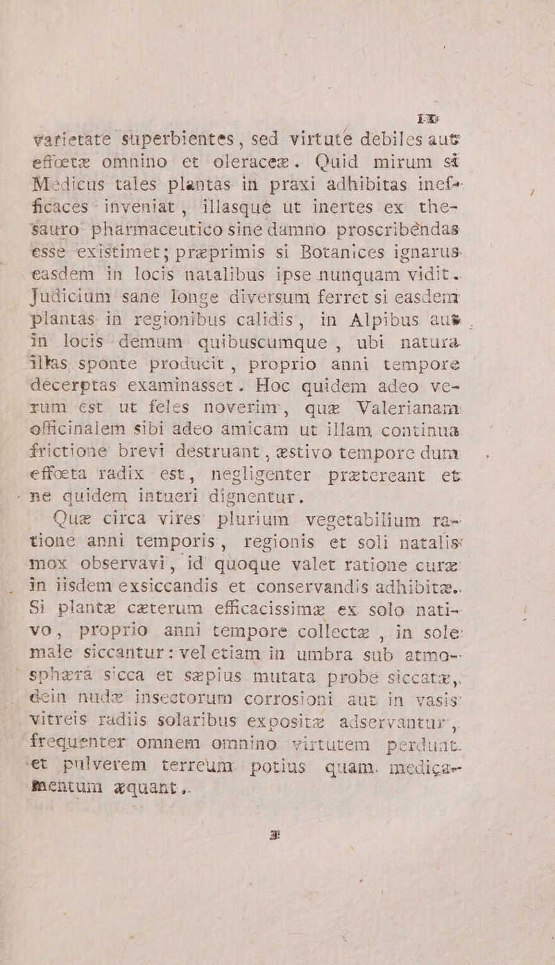 px varietate superbientes, sed virtute debiles aut effoete omnino et oleracez. Quid mirum st Medicus tales plantas in praxi adhibitas inef- ficaces - inveniat , illasqué ut inertes ex the- $auro pharmaceutico sine damno. proscribéndas esse existimet; preprimis si Botanices ignarus easdem in locis natalibus ipse nunquam vidit. Judicium sane longe diversum ferret si easdem plantas in regionibus calidis, in Alpibus au$&amp;. in locis demum quibuscumque , ubi natura 3ls sponte producit, proprio anni tempore decerptas examinasset. Hoc quidem adeo ve- rum est ut feles noverim, que Valerianam: officinalem sibi adeo amicam ut illam continua frictione brevi destruant , estivo tempore dum effoeta radix est, negligenter pretereant et me quidem intueri dipacnfür. . Que circa vires plurium vegetabilium ra- tione anni temporis, regionis et soli natalis: mox observavi, id quoque valet ratione cura in iisdem exsiccandis et conservandis adhibitz.. Si plante ceterum efficacissimz ex solo nati- vo, proprio anni tempore collectz , in sole: male siccantur: veletiam in umbra sub atmo- i sphzra sicca et sepius mutata probe siccate, éein nude insectorum corrosioni aut in vasis vitreis radiis solaribus exposite adservantur 2 ‘frequenter omnem omnino virtutem perduat- ‘et pulverem terreum. potius quam. medica» entum xquant..