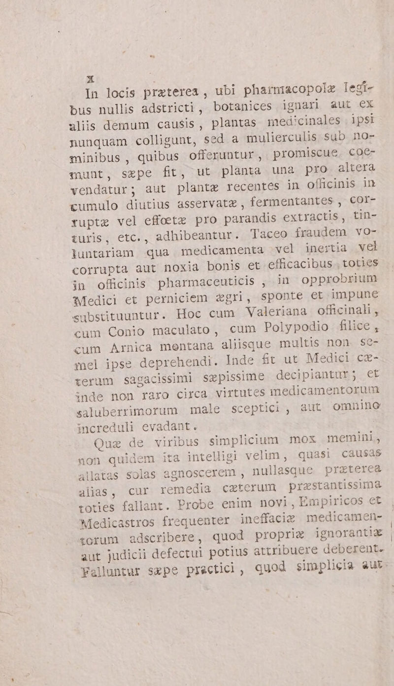 In locis preterea , ubi pharniacopolz legi- bus nullis adstricti , botanices ignari aut ex aliis demum causis, plantas medicinales . ipsi nunquam colligunt, sed a mulierculis sub no- minibus , quibus offeruntur, promiscue. coe- munt, sepe fit, ut planta una pro altera vendatur; aut planta recentes in officinis in cumulo diutius asservatz , fermentantes , Col- rupta vel effoeta pro parandis extractis, tin- turis, etc., adhibeantur. Taceo fraudem vo- luntariam qua medicamenta vel inertia vel corrupta aut noxia bonis et efficacibus.. toties in officinis pharmaceuticis , in opprobrium Medici et perniciem &amp;gri, sponte et impune ‘substituuntur. Hoc cum Valeriana officinali, cum Conio maculato, cum Polypodio filice , cum Arnica mentana aliisque multis non. se- mel ipse deprehendi. Inde ft ut Medici c®- terum sagacissimi szpissime decipiantur; et inde non raro circa virtutes medicamentorum saluberrimorum male sceptici, aut omnino increduli evadant. Qua de viribus simplicium mox memini, non quidem ita intelligi velim, quasi causas allatas solas agnoscerem , nullasque prztere&amp; alias, cur remedia catcrum prastantissima totes fallant. Probe enim novi, Empiricos et Medicastros frequenter ineffacie medicamen- :orum adscribere, quod propria ignorantiz aut judicii defectul potius attribuere deberent.