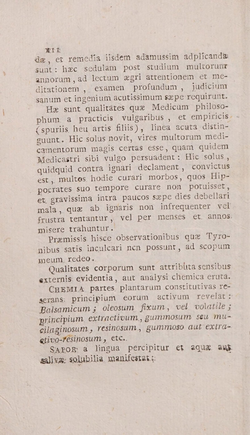 de, et remedia iisdem adamussim adplicanda sunt: hec sedulam post studium multorunr annorum,ad lectum zgri attentionem et me- ditationem , examen profundum , judicium sanum et ingenium acutissimum sepe requirunt. Ha sunt qualitàtes quz Medicum philoso- phum a practicis vulgaribus , et empiricis. (spuriis heu artis filiis) , linea acuta distin- guunt. Hic solus novit, vires multorum medi- camentorum inagis certas esse, quam quidem Medicastri sibi vulgo persuadent: Hic solus, quidquid contra ignari declament, convictus est, multes bodie curari morbos, quos Hip- pocrates suo tempore curare non potuisset, et gravissima intra paucos Sepe dies debellari mala, que ab ignaris non infrequenter vel frustra tentantur, vel per menses et. annos. misere trahuntur. Premissis hisce observationibus que Tyro- aibus satis inculcari ncn possunt, ad scopum meum, redeo. Qualitates corporum sunt attributa sensibus externis evidentia, aut analysi chemica eruta. CHEMIA partes plantarum constitutivas re- serans; principium eorum activum revelat : Balsamicum ; oleosum fixum , vel volatile ; principium. extractivum, gummosum seu mu- cilaginosum, resinosum., gummoso aut extra- eiivo-r'esinosum , etc.. SAPOR a lingua percipitur et aqua au saliva: solubilia manifestate: 3