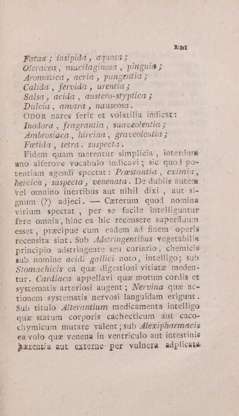 XJat Fatua ; insipida , aquosa y Oleracea, mucilaginosa , pinguia 5 Aromatica, acria , pungentia y .Calida , fervida , urentia ; Salsa , acida , austero-styptica ; Dulcia, amara, nauseosa . ODOR nares ferit et volatilia indicat: Inodora , fragrantia , suaveolentia ; Ambrosiaca , hircina , graveolentia ; Fetida , tetra. suspecta. Fidem quam merentur simplicia , interdure . ano alferove vocabulo indicavi; sic quod po- tentiam agendi spectat: Prestantia , eximia, hercica , suspecta , venenata. De dubiis autem vel omnino inertibus aut nihil dixi , aut si- gnum (7) adjeci. — Ceterum quod nomin&amp; virium spectat , per se facile intellisuntur fere omnia, hinc ea hic recensere superfluum esset, precipue cum eadem ad finem operis recensita sint. Sub Adstringentibus. vegetabilia principio adstringente seu coriario, chemicis sub nomine acidi gallici noto, intelligo; sub Stomachicis ea qux digestioni vitiate meden. tur. Cardiaca appellavi que motum cordis et systematis arteriosi augent ; Mervina que ac- tionem systematis nervosi languidam erigunt. Sub titulo Alterantium medicamenta intelligo qua statum corporis cachecticum aut caco- chymicum mutare valent;sub Alexipharmacis ea volo que venena in ventriculo aut intestinis Berentia eut externe: per vulnera ad plicata