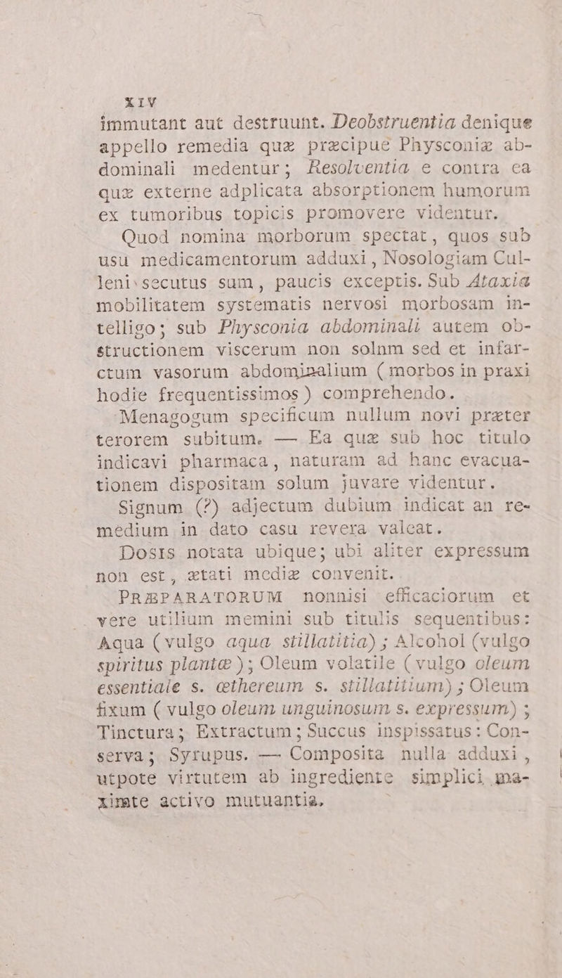 immutant aut destruunt. Deobstruentia denique appello remedia quz praecipue Physconiz ab- dominali medentur; AResolcentia e contra ca quz externe adplicata absorptionem humorum ex tumoribus topicis promovere videntur. Quod nomina morborum spectat, quos sub usu medicamentorum adduxi , Nosologiam Cul- leni\secutus sum, paucis exceptis. Sub Ataxia mobilitatem systematis nervosi morbosam in- telligo; sub Physconia abdominali autem ob- structionem viscerum non solnm sed et infar- ctum vasorum abdomisalium ( morbos in praxi hodie frequentissimos ) comprehendo. Menagogum specificum nullum novi prater terorem subitum. — Ea quz sub hoc titulo indicavi pharmaca, naturam ad hanc evacua- tionem dispositam solum juvare videntur. Signum (?) adjectum dubium indicat an re- médium in dato casu revera valeat. Dosis notata ubique; ubi aliter expressum non est, atati medie convenit. PREPARATORUM nonnisi efficaciorum et . vere utilium memini sub titulis sequentibus: Aqua (vulgo aqua Sa Alcohol (vulgo spiritus piante ); Oleum volatile ( vulgo oleum essentiale s. cthereum s. siillatitium) ; Oleum fixum ( vulgo oleum unguinosum s. expressum) ; Tinctura; Extractum ; Succus inspissatus : Con- serva; Syrupus. — Composita nulla adduxi, utpote virtutem ab ingrediente simplici ma- ximte activo mutuantia,