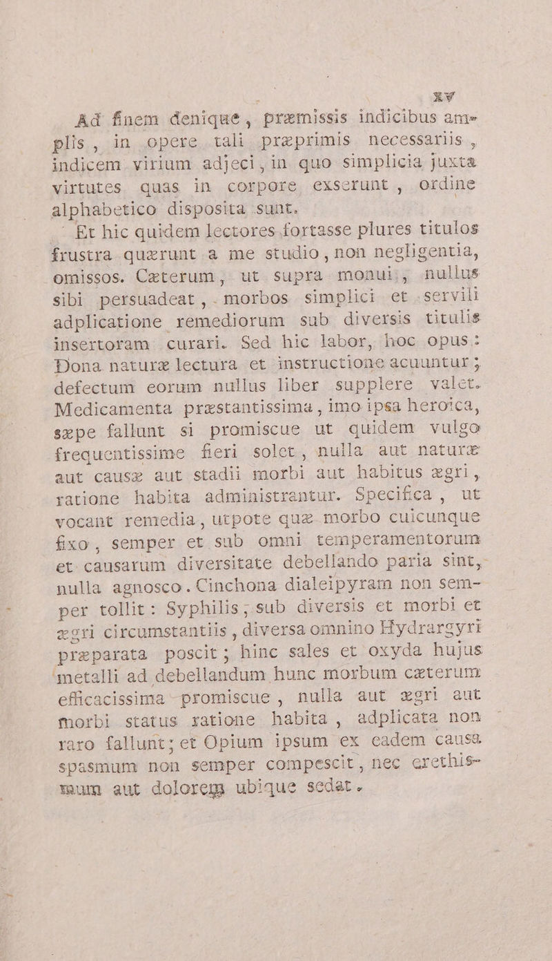 Ad fnem denique, praemissis indicibus ame plis, in opere tali praeprimis necessariis , indicem. virium adjeci, in quo simplicia juxta virtutes quas in corpore exserunt , ordine alphabetico disposita suat. ! .. Et hic quidem lectores fortasse plures titulos frustra quxrunt a me studio, non negligentia, omissos. Ceterum , ut supra monui, nullus sibi persuadeat ,. morbos simplici et servili adplicatione sómádiüruin sub diversis titulis insertoram curari. Sed hic labor, hoc opus: Dona nature lectura et instructione acuuntur 5 defectum eorum nullus liber supplere valet: Medicamenta przstantissima , imo ipsa heroica, expe fallunt si promiscue ut quidem vulgo frequentissime fieri solet, nulla aut naturx aut cause aut stadii b aut habitus agri, ratione habita administrantur. Specifica, ut vocant remedia, utpote qua morbo cuicunque fito, semper et sub omni temperamentorum et causarum diversitate debellando paria sint, nulla agnosco. Cinchona dialeipyram non sem- per tollit: Syphilis ; sub diversis ct morbi et egri circumstantiis , diversa omnino Hydrargyrt preparata poscit; hinc sales et oxyda hujus ‘metalli ad debellandum. hunc morbum caterum efficacissima -promiscue , nulla aut agri aut morbi status satione habita, adplicata non raro fallunt; et Opium ipsum ex eadem caus&amp; spasmum non semper compescit, nec crethis- mum aut dolorem ubique sedat.