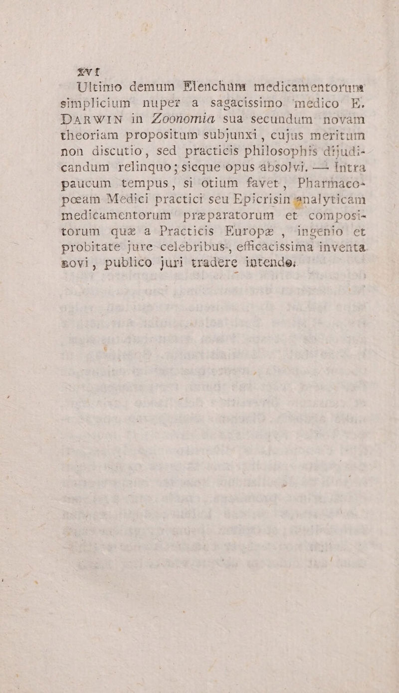 EVI Ultimo demum Elenchum medicamentoruna simplicium nuper a sagacissimo ‘medico. E. DARWIN in Zoonomia sua secundum novam theoriam propositum subjunxi, cujus meritum non discutio, sed practicis philosophis diudi- candum relinquo; sicque opus absolvi. — Intra paucum tempus, si otium favet, Pharmaco- poeam Medici practici seu Epicrisin analyticam medicamentorum praparatorum et composi- torum qua a Practicis Europa , ingenio et probitate jure celebribus., efficacissima inventa. &amp;ovi, publico juri tradere intende: