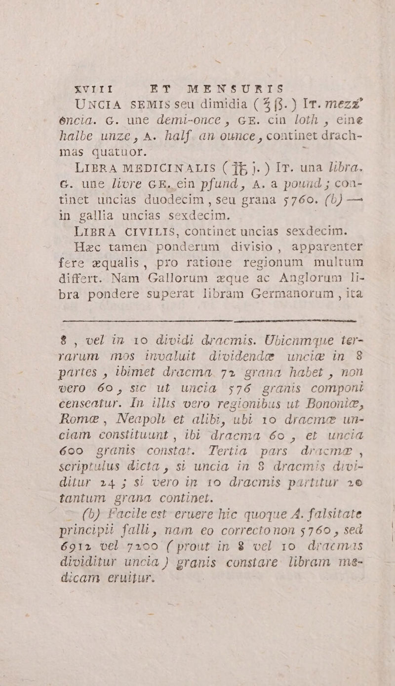 UNCIA SEMIS seu dimidia ( £ (3. ) Ir. mezz’ éncia. G. une demi-once , GE. cin loth , eine halbe unze , A. half. an ounce , continet drach- mas quatuor. d LIBRA MEDICINALIS ( TE ). ) IT. una libra. c. une livre GE. ein pfund , A. a pound; coa- tinet uncias duodecim , seu grana 5760. (5) — in gallia uncias sexdecim. | LIBRA CIVILIS, continet uncias sexdecim. Hac tamen ponderum divisio, apparenter fere aqualis, pro ratione regionum multum differt. Nam Gallorum zque ac Anglorum li- bra pondere superat libram Germanorum , ita 8, vel in 10 dividi dracmis. Ubicnmque ter- rarum. mos invaluit dividende uncia in 8 partes , ibimet dracma. 72 grana habet , non vero 60, sic ut uncia 576 granis componi censeatur. In ills vero regionibus ut Bononie, Rome, Neapoli et alibi, ubi 10 dracme un- ciam constituunt , ibi dracma 6o , et uncia 600 granis constat. Tertia pars dracme , scriptulus dicta , si uncia in 8 dracmis divi- ditur 24 5 sì vero in 10 dracmis partitur 26 tantum grana continet. © (b) Facile est eruere hic quoque A. falsitate principii falli, nam eo correctonon 5760, sed 6912 vel 7200 ( prout in 8 vel 10 dracemas dividitur uncia ) granis constare. libram me- dicam eruijur.