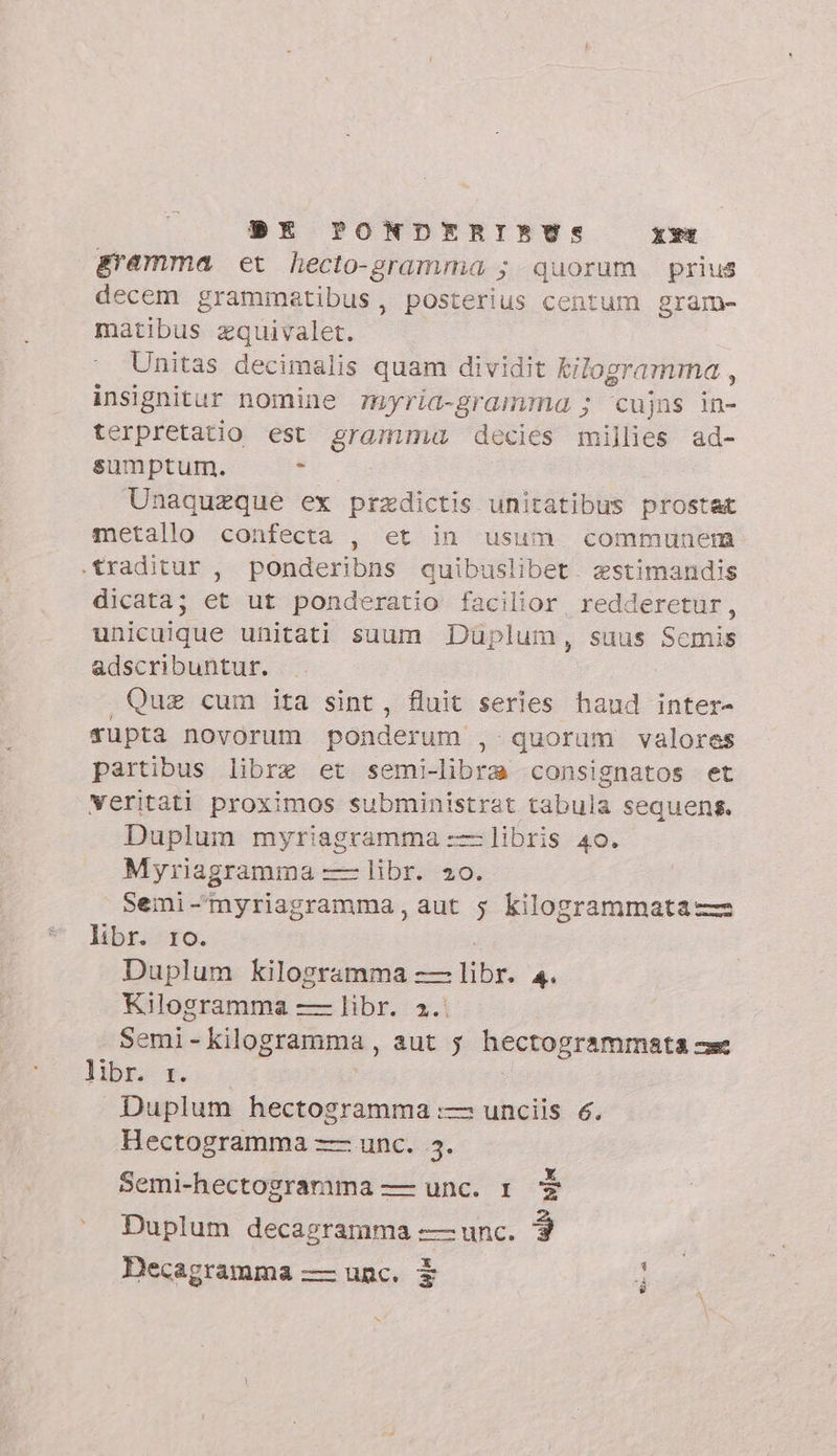 gramma et hecto-gramma ; quorum prius decem grammatibus, posterius centum gram- matibus zquivalet. Unitas decimalis quam dividit kilogramma , insignitur nomine myria-gramma ; cujns in- terpretatio est gramma decies millies ad- sumptum. , Unaquzque ex praedictis unitatibus prostat metallo confecta , et in usum communem: traditur , ponderibns quibuslibet. zstimandis dicata; et ut ponderatio facilior, redderetur, unicuique unitati suum Duplum, suus Scmis adscribuntur. Quz cum ita sint, fluit series haud inter- rupta novorum ponderum , quorum valores partibus libre et semi-libra consignatos et veritati proximos subministrat tabula sequens. Duplum myriagramma ——libris 40. Myriagramma — libr. 20. Semi-'myriagramma, aut 5 kilogrammata libr. 10. Duplum kilogramma ze br: P Kilogramma — libr. x4 Semi- kilogramma , aut s hectogrammata cx libr. 1. Duplum hectogramma :— unciis 6. Hectogramma — unc. 5. Semi-hectogramma — unc. 1 $ Duplum decagramma -—— unc. 3 x Decagramma — unc. $ e a +