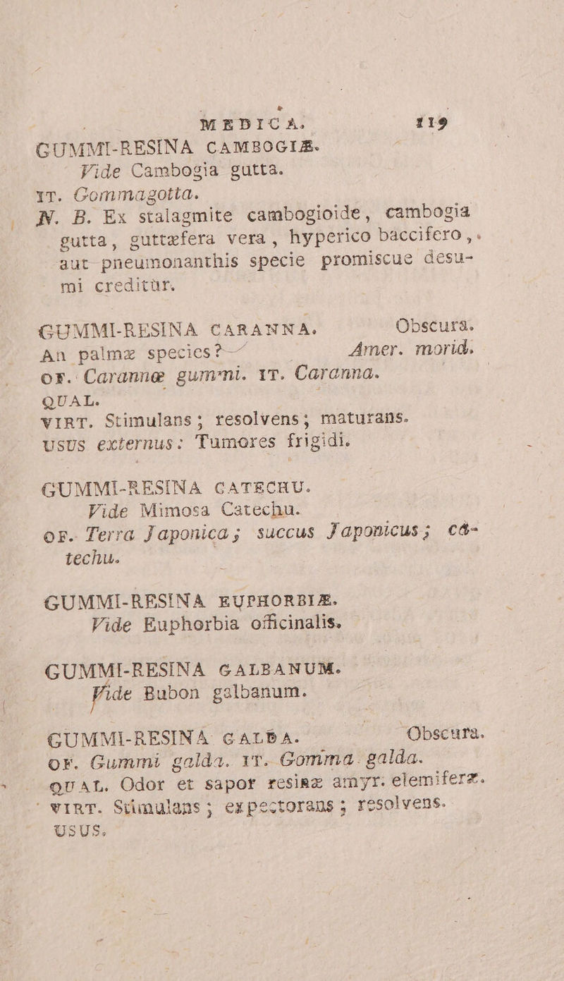 GUMMI-RESINA CAMBOGIA. Vide Cambogia gutta. Yr. Gommagotta. N. B. Ex stalagmite cambogioide, cambogia gutta, guttefera vera, hyperico baccifero ,. aut pneumonanthis specie promiscue desu- mi creditür. : GUMMI-RESINA CARANNA. Obscura. An palma species? — | Amer. morid. or. Caranne gummi. YT. Caranna. QUAL. ; VIRT. Stimulans ; resolvens; maturans. UsUs externus: Tumores frigidi. GUMMI-RESINA CATECHU. Vide Mimosa Catechu. or. Terra Japonica; succus Japonicus; cd- techu. GUMMI-RESINA EUPHORBIE. Vide Euphorbia officinalis. GUMMI-RESINA GALBANUM. Fide Bubon gslbanum. | GUMMI-RESINA GALPA. |». ÜObscura. or. Gummi galda. rr. Gomma. galda. QUAL. Odor et sapor resina amy. elemiferz.  VIRT. Stimulans; expectorans ; resolvens. USUS.