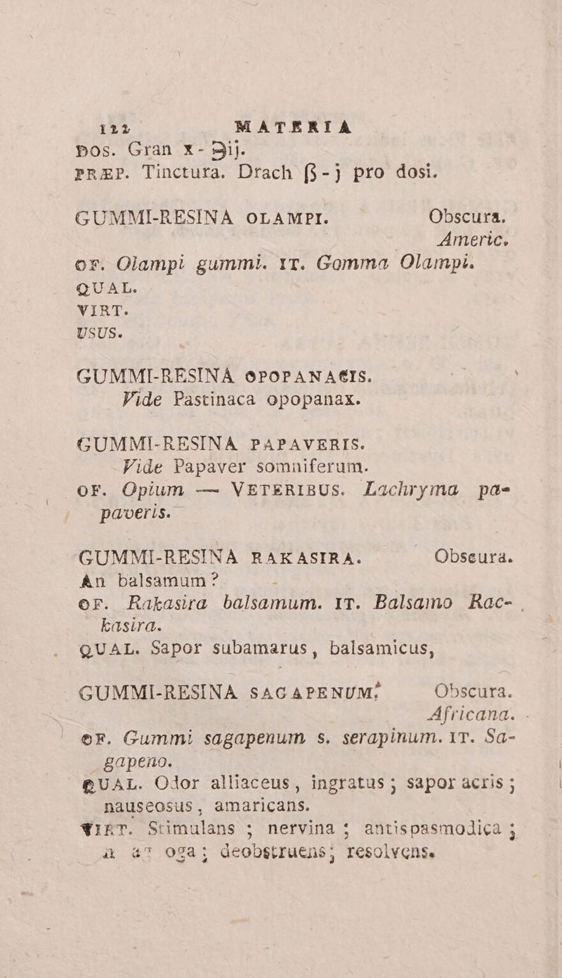 pos. Gran x- 9i). PRAEP. Tinctura. Drach (3-j pro dosi. GUMMI-RESINA OLAMPI. Obscura. i Americ. or. Olampi gummi. YT. Gomma Olampi. QU AL. VIRT. USUS. GUMMI-RESINA 6POPANA€IS. Vide Pastinaca opopanax. GUMMI-RESINA PAPAVERIS. Vide Papaver somniferum. OF. Opium — VETERIBUS. Lachryma pae paoeris. GUMMI-RESINA RAKASIRA. Obseura. An balsamum? | | or. Rakasira balsamum. IT. Balsamo Rac- . kasira. QUAL. Sapor subamarus, balsamicus, GUMMI-RESINA SAC APENUM:; Obscura. Africana. . ©F. Gummi sagapenum s. serapinum. 1T. Sa- gapeno. CUAL. Odor alliaceus, ingratus ; sapor acris ; nauseosus, amaricans. wipr. Stimulans ; nervina $ antispasmodica ; ii 47 OSa; deobstruens; resolvense