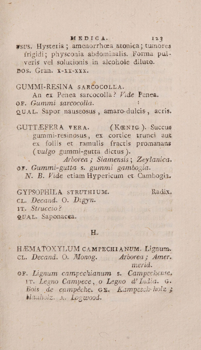 WsUS. Hysteria; amenorrhoea atonica; tumores frigidi; physconia abdominalis. Forma pul- veris vel solutionis in alcohole diluto. pos. Gran. X-xx-XXx. | GUMMI-RESINA SARCOCOLLA. An ex Penea sarcocolla? Yide Penea. F. Gummi sarcocolia. 1 QUAL. Sapor nauseosus , amaro-dulcis, acris. GUTTJEFERA VERA. (KENTG ). Succus gummi-resinosus, ex cortice truncì aut ex foliis et ramulis fractis. promanans (vulgo gummi-gutta dictus ). s Arborea ; Siamensis , Zeylanica. er. Gummi-gutta s. gummi gambogia. N. B. Vide etiam Hypericum et Cambogia. GYPSOPHILA STRUTHIUM. Radix, CL. Decand. O. Digyn. IT. Struccio? QUAL. Saponacea. HEM ATOXYLUM CAMPECHIANUM. Lignum. CL. Decand. O. Monog. Arborea; Amer. | merid. or. Lignum campechianum s. Campechense, IT. Legno Campece, o Legno d’ india. G. Bois de bia GE. Kampesci- holz 5 blauholz. A, Logwood.