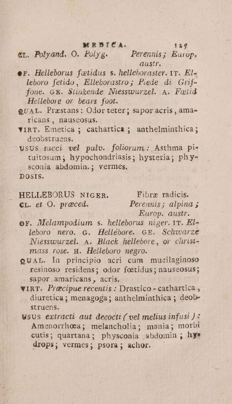 MENBICA. 129 er. Polyand. O. Polyg. Perenniss Europ: | austr. er. Helleborus faetidus s. helleboraster. Yr. El- leboro fetido, Elleborastro; Piede di Grif- fone. GE. Sitnkende Niesswurzel. A. Fotid Hellebore or bears foot. QUAL. Prestans: Odorteter; sapor acris, ama» ricans, nauseosus. YIRT. Emetica ; cathartica ; songo; eobstruens. USUS succi vel pulo. folianungt: Asthma pis tuitosum; hypochondriasis ; hysteria; phy- sconia abdomin.; vermes, DOSIS. HELLEBORUS NIGER. Fibrz radicis. er. et O. preced. : Perennis; alpina s Europ. austr. or. Melampodium s. helleborus niger. 1T. El- leboro nero. .G. Hellébore. GE. Schwarze Niesswurzel. A. Black hellebore, or christ- mass rose. H. Helleboro negro. QUAL. In principio acri cum mucilaginoso resinoso residens; odor foetidus; nauseosus; sapor amaricans, acris. VIRT. Praecipue recentis : Drastico - aria ; diuretica; menagoga; anthelminthica ; deob- struens. USUS exiracti aut decocti ( vel melius infusi ) © Amenorrhoea; melancholia; mania; morbi cutis; quartana; physconia abdomin; hye drops; vermes; psora; achor.