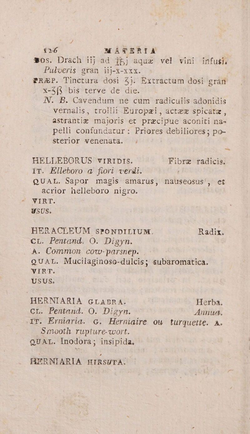 / 126 MATERIA $os. Drach iij ad 1bj aqua vel vini infusi Pulveris gran iij-x-xxx. PRAP. Tinctura dosi 3): Extractum dosi gran x-3f{$ bis terve de die. N. B. Cavendum ne cum radiculis adonidis vernalis, trollii Europzi, actez spicata, astrantiz majoris et praecipue aconiti na- pelli confundatur: Priores debiliores; po- sterior venenata. HELLEBORUS vIRIDIS. Fibrz radicis. ir. Elleboro a fiori verdi. QUAL. Sapor magis amarus, nauseosus', et acrior helleboro nigro. VIRT. USUS. HERACLEUM SPONDILIUM. Radix. CL. Pentand. O. Digyn. A. Common cozw-parsnep. QUAL. Mucilaginoso-dulcis; subaromatica. VIRT. USUS. HERNIARIA GLABRA. Herba. CL. Pentand. O. Digyn. Annua. iT. Erniaria. G. Herniaire ow turqguette. A. Smooth rupiure-wort. QUAL. Inodora; insipida. HERNIARIA HIRSUTA.