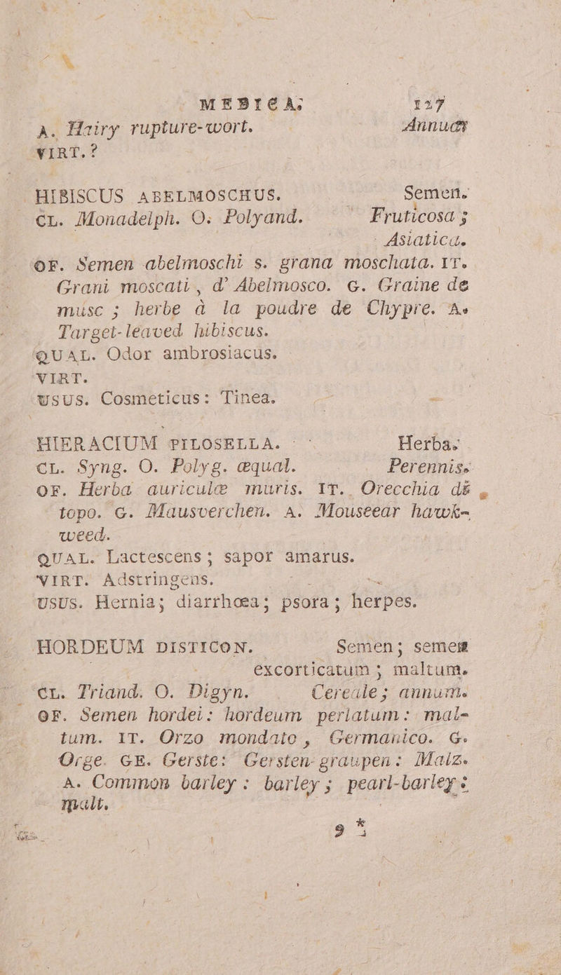 PUN MEBICA; 157 A. Hairy rupture-wort. Annudy VIRT.? HIBISCUS ABELMOSCHUS. | Semen. CL. Monadelph. O: Polyand. — Fruticosa ; : - Asiatica. OF. Semen abelmoschi s. grana moschata. YT. Grani moscati , d' Abelmosco. G. Graine de musc ; herbe à la poudre de Chypre. A Target- le oed. hibiscus. HIERACIUM PILOSELLA. © © Herba. CL. Syng. O. Polyg. equal. Perennis» or. Herba auricule muris. IT.. Orecchia d& , topo. G. Mausverchen. A. Mouseear hawk- weed. | QUAL. Lactescens; sapor amarus. VIRT. Adstringens. USUS. Hernia; diarrhoea ; psora ; herpes. excorticatum ; maltum. CL. Triand. O. Digyn. Cereale; annum. or. Semen hordei: hordeum perlatum : mai- tum. IT. Orzo mondato , Germanico. G. Orge. GE. Gerste: Gersten- graupen: Maiz. A. ica barley : barley ;. pearl-barley « matt, pa