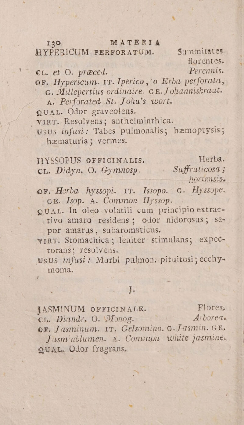 HYPERICUM. PERFORATUM. Summitates fiorentes. st et O. preced. Perennis. F. Hypericum. 1T. Iperico ,o Erba perforata, G. Millepertius ordinaire. GE. J ohanniskraut. A. Perforated St. Johu's wort. QUAL. Odor graveolens. . VIRT. Resolvens; anthelminthica. usus infusi: Tabes pulmonalis; hamoptysis; hematuria; vermes. HYSSOPUS OFFICINALIS. Herba. Cr. Didyn. O. Gymmnosp. Suffruticosa ; hartensise or. Herba hyssopi. YT. Issopo. G. Hyssope. -GE. Isop. A. Common Hyssop. QUAL. In oleo volatili cum principio extrac- tivo amaro residens; odor nidorosus; Sa- por amarus, subaromaticus. WIRT. Stómachica; leniter stimulans; expec- torans; sovra wsus irfusi: Morbi pulmoa. pituitosi ; ecchy- moma. é J. JASMINUM OFFICINALE. Flores, cr. Diandr. O. Monog. Arborea or. Jasminum. YT. Gelsomino. G.Jasmin. GE. Jasminblumen. ^. Common white jasmine.. QUAL. Odor fragrans.