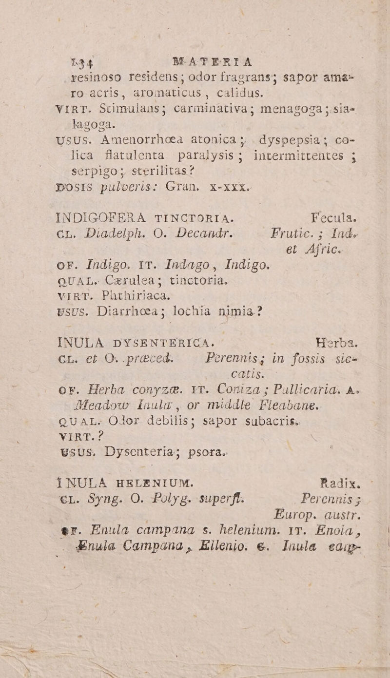 resinoso residens; odor fragrans; sapor ame» ro acris, aromaticus, calidus. VIRT. Stimulaus; carminativa; menagoga ;.sia- lagoga. USUs. Amenorrhoea atonica ;; dyspepsia; co- lica flatulenta paralysis; intermittentes ; serpigo; sterilitas? 7 DOSIS puloeris: Gran. x-xxx. INDIGOFERA TINCTORIA. Fecula. CL. Diadelph. O. Decandr. Frutic. ; Ind. et Afric. or. Indigo. IT. Indago, Indigo. QUAL. Carulea; tinctoria. VIRT. Phthiriaca. USUS. Diarrhoea; lochia nimia? INULA DYSENTERICA. Herba. CL. et O. .praced. Perennis; in fossis sic- catis. or. Herba conyze. YT. Coniza ; Pullicaria. A. Meadow: Inula , or middle Fleabane. QUAL. Olor debilis; sapor subacris. VIRT.? Vsus. Dysenteria; psora. 1NULA HELENIUM. Radix. €L. Syng. O. Polyg. superft. Perennis 3 : Europ. austr. er. Enula campana s. helenium. Yr. Enola, Enula Campana, Eilenio. €. Inula eap- /
