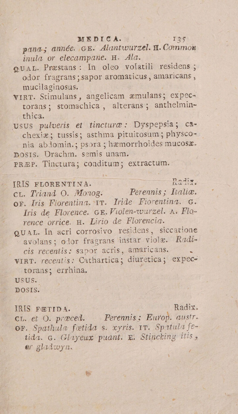 MEDICA. i ‘135 pana; année. GE. Alantwurzel. N. Common inula or elecampane. H. Ala. QUAL. Prestans: In oleo volatili residens ; odor fragrans;sapor aromaticus , amaricans , mucilaginosus. VIRT. Stimulans , angelicam emulans; expec- torans ; stomachica , alterans ; anthelmin- thica. usus pulveris et tincture: Dyspepsia; ca- chexiz; tussis; asthma pituitosum ; physco- nia ablomin.; psora ; hemorrhoides mucosa. posIs. Ürachm. semis unam. PREP. Tinctura; conditum; extractum. ba IRIS FLORENTINA. pU reno EE CL. Triand O. Monog: ‘Perennis; Italie. or. Iris Fiorentina. 1T. Iride Fiorentina. G. Iris de Florence. GE. Violen-wu irzel. A. Flo- rence orrice. 8. Lirio de Florencia. QUAL. In acri corrosivo residens, siccatione avolans; odor fragrans instar dui Radi- cis recentis: sapor acris, amaricans. i VIRT. recentis: Cathartica; diuretica; expec- torans; errhina, : USUS. DOSIS. IRIS FETID A. | Radix. CL. et O. preced. Perennis; Europ. austr. OF. Spathula fetida s. xyris. 1T. Spatula fe- tida. G. Glayeux puant. E. Stincking its, er gladwyn. Kf -