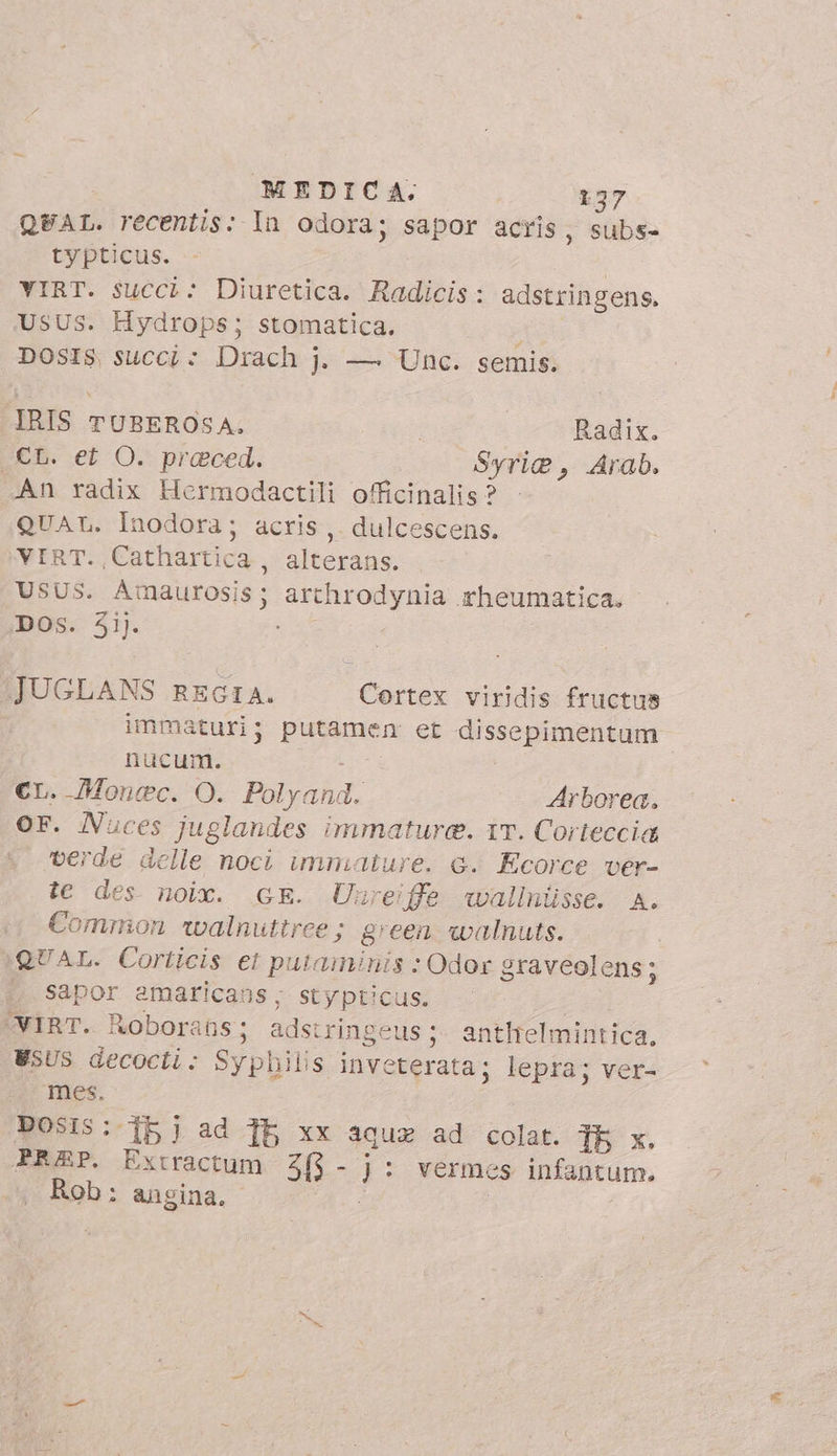 QEAL. recentis: In odora; sapor acris, subs- typticus. VIRT. succi: Diuretica. Radicis: adstringens. USUS. Hydrops; stomatica, i DOSIS succi: Drach j. — Unc. semis. IRIS TUBEROSA. | Radix. CL. et O. praced. Syrie, Arab. An radix Hermodactili officinalis? QUAL. Inodora; acris,. dulcescens. VIRT. Cathartica, alterans. USUS. Amaurosis; arthrodynia rheumatica. DOS. 31). JUGLANS REGIA. Cortex viridis fructus immaturi; putemem et dissepimentum nucum. CL. Monec. O. avant Arborea. OF. Nuces juglandes immature. T. Corteccia verde delle noci unmature. e. Ecorce ver- te des noix. GE. Unreiffe wallnüsse. A. Common walnuttree; green walnuts. QUAL. Corticis et putaminis ; Odor graveolens ; sapor amaricans, stypticus. VIRT. Roborans; ads: ringeus ;- anthielmintica, WSUS decocti: Syphilis inveterata; lepra; ver- mes. DOSIS:-Ib j ad Tb xx aquz ad colat. TE x. PREP. Extractum 205 - y: vermes infantum. Rob: angina.