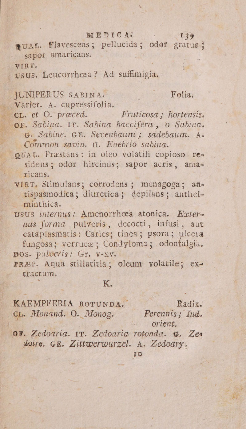 4 bi Lo MEDICA: . I 39 “QUAL. Fiavescens; pellucida; odor gratus i j sapor amaricans. VIRT. i JUNIPERUS SABINA. M Felis: « Variet. A. cupressifolia. Fruticosa ; hortensis: Gi Sabine. GE. Sevenbaum ; sadebaum. A. Common savin. gm. Enebrio sabina. sidens; odor hircinus; sapor acris, ama- xicans. | VIRT. Stimulans; corrodens ; menagoga; an- - minthica. USUS internus: Amenorrhoea atonica. Exter- nus forma pulveris, decocti, infusi, aut cataplasmatis: Caries; tinea; psora; ulcera . fungosa; vetrucz; Condyloma; odonfalgia, DOS. pulveris: Gr. v-xv. i PREP. Aqua stillatitia; oleum volatile; ex- tractum. | KAEMPFERIA ROTUNDA.' Pali | : Monand. Sai; . Perennis; Ind. -. orient. n GE. Zittwerwurzel. A. Zedoary. Io LI