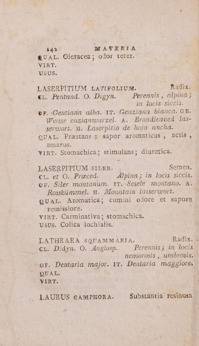 €&amp;UAL. Oleracea; odor teter. VIRT. | USUS. LASERPITIUM LATIFOLIUM. Radix. 3 €L. Pentand. O. Digyn. Perennis , alpina ; in locis siccis. er.-Gentiana alba. YT. Genziana bianca. GE. Weisse enzianwurzel. A. Broadleaved las- serwort. W. Laserpitio de hoja ancha. QUAL. Prastans : sapor aromaticus , acris, amarus. I | YIRT. Stomachica; stimulans; diuretica. LASERPITIUM SILER. Semen. €r. et O. Preced. Alpina ; in locis siccis. or. Siler montanum. IT. -Sesele montano. A. Rosskiimmel. u. JMountaim lasserwort. , QUAL. Aromatica; cumini odore et sapore remissiore. i vIRT. Carminativa; stomachica. USUS. Colica Loch e LATHRAEA SQUAMM ARIA. Radix. CL. Didyn. O. Angiosp. Perennis; in locis nemorosis , umbrosis. > : or. Dentaria major. Yr. Dentaria maggiore. QUAL. VIRT. LAURUS €AMPHORA. Substantia resinosa .