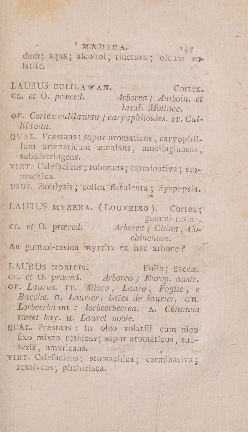 DN tZ Pal | - ! NTEDICA. 145 |^ dum; aqua; TA Y tinctura; oleum vo» “ale | von vid Cortex. TRA et O. preced.. Arborea; Amboin. et È - insul. Mollucc. or. Cortex culilawan ; d clint IT. Cul- lilavan. W.QUAL. Przstans: sapor aromaticüs , caryophil- ** dum aromaticum amulans, mucilaginosas, -subadstringens; SVIRT. Calefaciens ; roborans; carmi inativa ; sto- | maeliica. dit . USUS. Paralysis ; ‘colica’ flatulenta ; ì Hysbtps 13, P d + Pa P LAURUS MYRRHA. (Louvemo). Cortex: È È gummi-resina, det. et O. mech Arborea ; China, Co» i : emicat Ex ‘An gummi-resina myrrha ex hac arbore? Ede NO BEMESSO o Folia; Bacca. .,€n. et O. praced. Arborea ; Etnop. austr. OF. Laurus. IT. Alloro Lauro, Foglie, je fi. Bacche. G. Laurier: baies de laurier. GE. - Lorbeerbaum : lorbeerbeeren. A. Common «sweet bay. g. Laurel noble. | ! QUAL, Prestáns : In oleo volatili cum ojeo fixo mixto residens; sapor aromaticus , sub- acris, amaricans. A $ Kane VIRT. Calefaciens: stomachica; carminativa; resolvens; phthiriaca, |