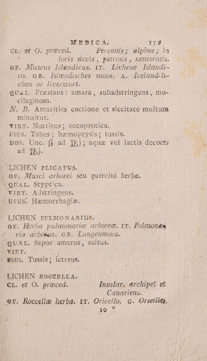 MEBICA. reg CL. et O. preced. Perennis; alpina; in x locis siccis , peirosis, nemorosis. or. Muscus Islendicus. 1T. Lichene Islandi- co. GE. lsiendisches moos. A. Iceland-li- chen or liverwort. cilaginosa. JN. B. Amarities coctione et siccitate multum | minuitur. VIRT. Nutriens; eccoprotica. USUS. Tabes; hzmoptysis; tussis. DOs. Unc. R ad 15); aqua vel lactis decocty ad ib) LICHEN PLICATUS. ox. Musci arborei seu quercini herba. (QUAL. Styptica. VIRT. Adstringens. USUS. Hamorrhagia. LICHEN PULMONARIUS. or. Herba pulmonarie arboree. IT. poni ria arbosea. GE. Lungenmoos. «QUAL. Sapor amarus, salsus. vVIRT. : | WSUS. Tussis ; icterus. A LICHEN A eu : Cr. et O. praeced. Insular. archipel et Canariens. er. Roccelle herba, IT. Oricello. G. Orseilies. 19 ^