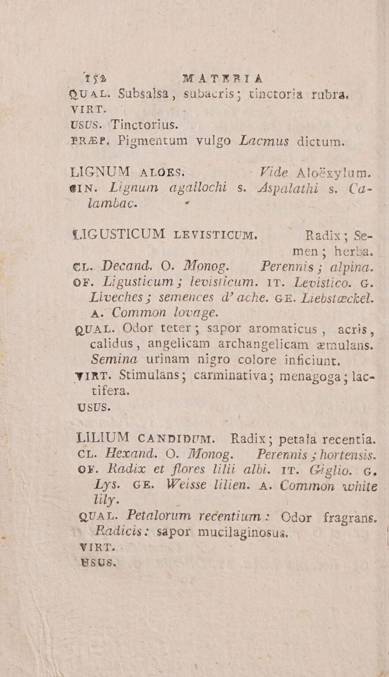 QUAL. Subsalsa, subacris; tinctoria rubra. VIRT. USUS. Tinctorius. FRAEP. Pigmentum vulgo Lacmus dictum. LIGNUM. ALOES. - Vide Aloéxylum. sIN. Lignum agallochi s. Aspalathi s. Ca- uds * CIGUSTICUM LEVISTICUM. . Radix; Se- men; herka. cr. Decand. O. Monog. Perennis ; alpina. OF. Ligusticum ; levisiicum. 1T. Levistico. G. Liveches ; semences d? ache. GE. d Dee A. Common lovuge. QUAL. Odor teter; sapor aromaticus , acris calidus, angelicam archangelicam zmulans. Semina urinam nigro colore inficiunt. YiRT. Stimulans; carminativa; menagoga ; lac- tifera. USUS. ^ LILIUM CANDIDUM. Radix; petala recentia. CL. Hexand. O. Monog. Perennis ; hortensis. or. Radix et flores lilii albi. Yr. Giglio. G. Lys. GE. Weisse lilien. A. Common white lily. QUAL. Petalorum recentium :/ Odor fragrans. Radicis: sapor mucilaginosus. VIRT.. USUSs.