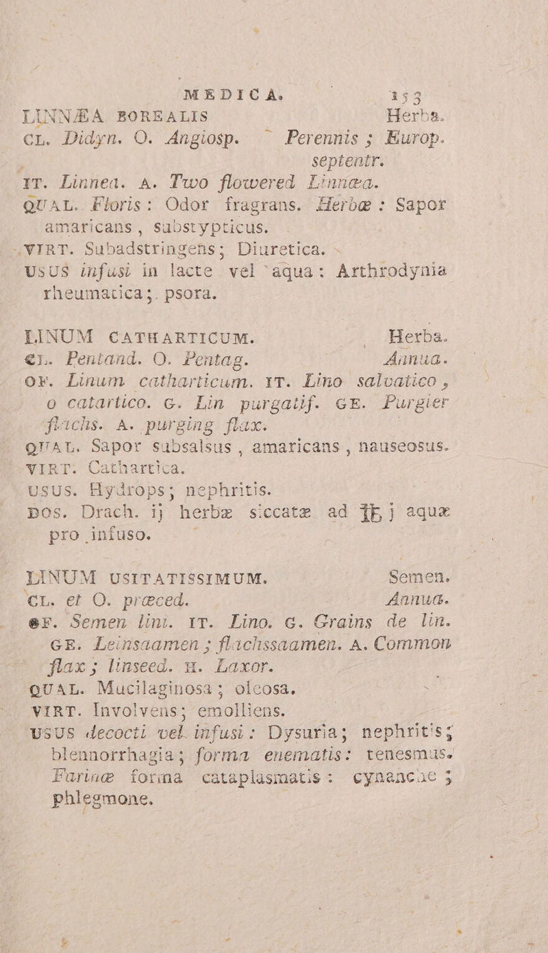 LINNAA BOREALIS Herba. CL. Didyn. O. Angiosp. ^^ Perennis ; Europ. septentr. (dT. Linnea. A. Two flowered Linnaa. QUAL. Floris: Odor fragrans. Herbg : Sapor amaricans, substypticus. 4VIRT. Subadstringens; Diuretica. - UsUS infusi in lacte vel ‘aqua: Arthrodynia rheumatica;. psora. LINUM CATHARTICUM. Herba. A Pentand. O. Pentag. Aaünua. . Linum catharticum. YT. Lino salvatico , o catartico. c. Lin purgatif. GE. Purgier fiachs. A. purging flax. QUAL. Sapor subsalsus , amaricans , nauseosus. E. 2athartica. SUS. Hydrops; nephritis. Es Drach. ij herbe siccate ad {bj ?gne pro infuso. i LINUM USITATISSIMUM. Semen. ‘cr. et O. preced. /— Annua. er. Semen lini. rr. Lino. G. Grains de lin. GE. Leinsaamen ; flachssaamen. A. Common flax; linseed. n. Laxor. : QUAL. Mucilaginosa ; olcosa. : VIRT. Involvens; emolliens. | USUS decocti vel. infusi: Dysuria; nephritis; blennorrhagia; forma enematis: tenesmus. Farine forma cataplasmatis: cynancae 5 phlegmone.