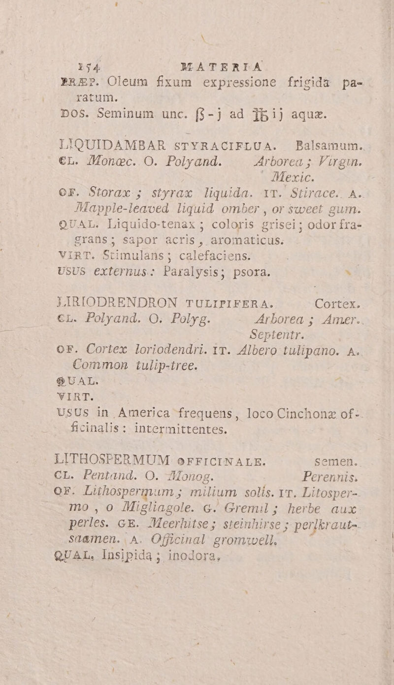 PREP. Oleum fixum expressione frisida pa- ratum. DOS. Seminum unc. ($-j ad 15i) aqua. LIQUIDAMBAR sTYRACIFLUA. Balsamum. L. Monec. O. Polyand. Arborea ;. Virgin.  Mexic. OF. Storax-; styrax liquida. YT. Stirace.. A.. Mapple-leaved liquid omber , or sweet gum. QUAL. Liquido-tenax ; coloris grisei; odor fra- grans; sapor acris, aromaticus. VIRT. Stimulans; calefaciens. USUS externus.: Paralysis; psora. E LIRIODRENDRON TULIPIFERA. Cortex. €L. Polyand. O. Polyg. Arborea ; Amer.. Septentr. OF. Cortex loriodendri. ir. Albero tulipano. A. Common tulip-tree. QUAL. VIRT. USUS in America frequens, loco Cinchonz of-. ficinalis: intermittentes. A LITHOSPERMUM OoFFICINALE. semen. CL. Pentand. O. Monog. Perennis. or. Lihospermum ; milium solls. IT. Litosper-. mo , o IMigliagole. G. Gremil; herbe aux. perles. GE. Meerhitse; steinhirse ; perikraut-. saamen. A. Officinal gromuwell, QUAL. pipi; inodora,