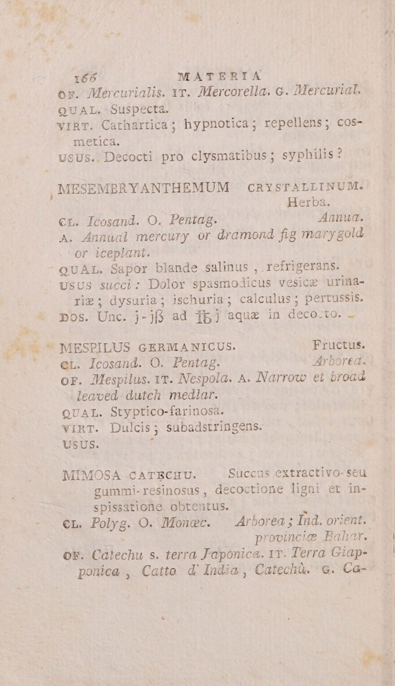 or. Mercurialis. 1T. Mercorella. 6. Mercurial. QUAL. Suspecta. VIRT. Cathartica; hypnotica; repellens; cos- «metrica. USUs.. Decocti pro clysmatibus; syphilis? | P Herba. er. Icosand. O. Pentag. Annua. . Annual mercury or dramond fig mary gold ‘or iceplant. QUAL. 5 MG blande salinus , .refrigerans. USUS succi: Dolor ipisiiodicné vesice urina riz; dysuria ; ischuria ; calculus ; pertussis. Dos. Unc. j-jB ad 15) aqua in deco-io. - . Icosand. O. Pentag. Arborea. s Mespilus. Yr. Nespola. A. Narrow ei broad leaved dutch medlar. | QUAL. Styptico-farinosa. YIRT. Dulcis; subadstringens. USUS. ' MIMOSA CATECHU. Succus extractivo- seu gummi-resinosus, decoctione ligni et in- spissatione obtentus. : €L. Febus O. Monec. Arborea; Ind. orient. provincie Bahar. of. Catechu s. terra Faponica. 1r. Terra Giap- ponica , Catto d' India, Catechù. c. Ca-
